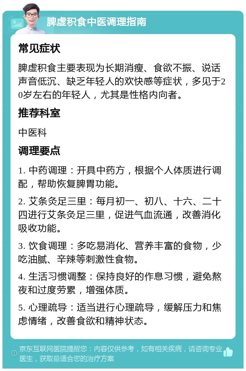 脾虚积食中医调理指南 常见症状 脾虚积食主要表现为长期消瘦、食欲不振、说话声音低沉、缺乏年轻人的欢快感等症状，多见于20岁左右的年轻人，尤其是性格内向者。 推荐科室 中医科 调理要点 1. 中药调理：开具中药方，根据个人体质进行调配，帮助恢复脾胃功能。 2. 艾条灸足三里：每月初一、初八、十六、二十四进行艾条灸足三里，促进气血流通，改善消化吸收功能。 3. 饮食调理：多吃易消化、营养丰富的食物，少吃油腻、辛辣等刺激性食物。 4. 生活习惯调整：保持良好的作息习惯，避免熬夜和过度劳累，增强体质。 5. 心理疏导：适当进行心理疏导，缓解压力和焦虑情绪，改善食欲和精神状态。