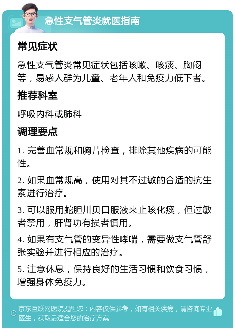 急性支气管炎就医指南 常见症状 急性支气管炎常见症状包括咳嗽、咳痰、胸闷等，易感人群为儿童、老年人和免疫力低下者。 推荐科室 呼吸内科或肺科 调理要点 1. 完善血常规和胸片检查，排除其他疾病的可能性。 2. 如果血常规高，使用对其不过敏的合适的抗生素进行治疗。 3. 可以服用蛇胆川贝口服液来止咳化痰，但过敏者禁用，肝肾功有损者慎用。 4. 如果有支气管的变异性哮喘，需要做支气管舒张实验并进行相应的治疗。 5. 注意休息，保持良好的生活习惯和饮食习惯，增强身体免疫力。