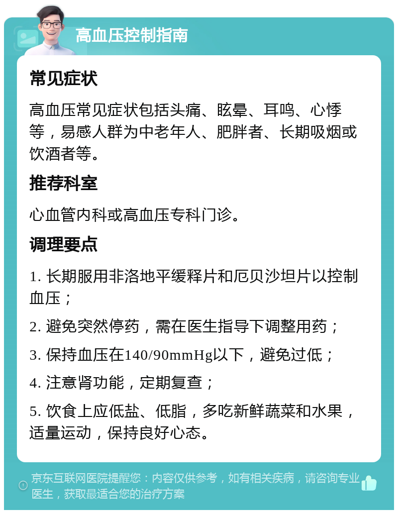 高血压控制指南 常见症状 高血压常见症状包括头痛、眩晕、耳鸣、心悸等，易感人群为中老年人、肥胖者、长期吸烟或饮酒者等。 推荐科室 心血管内科或高血压专科门诊。 调理要点 1. 长期服用非洛地平缓释片和厄贝沙坦片以控制血压； 2. 避免突然停药，需在医生指导下调整用药； 3. 保持血压在140/90mmHg以下，避免过低； 4. 注意肾功能，定期复查； 5. 饮食上应低盐、低脂，多吃新鲜蔬菜和水果，适量运动，保持良好心态。