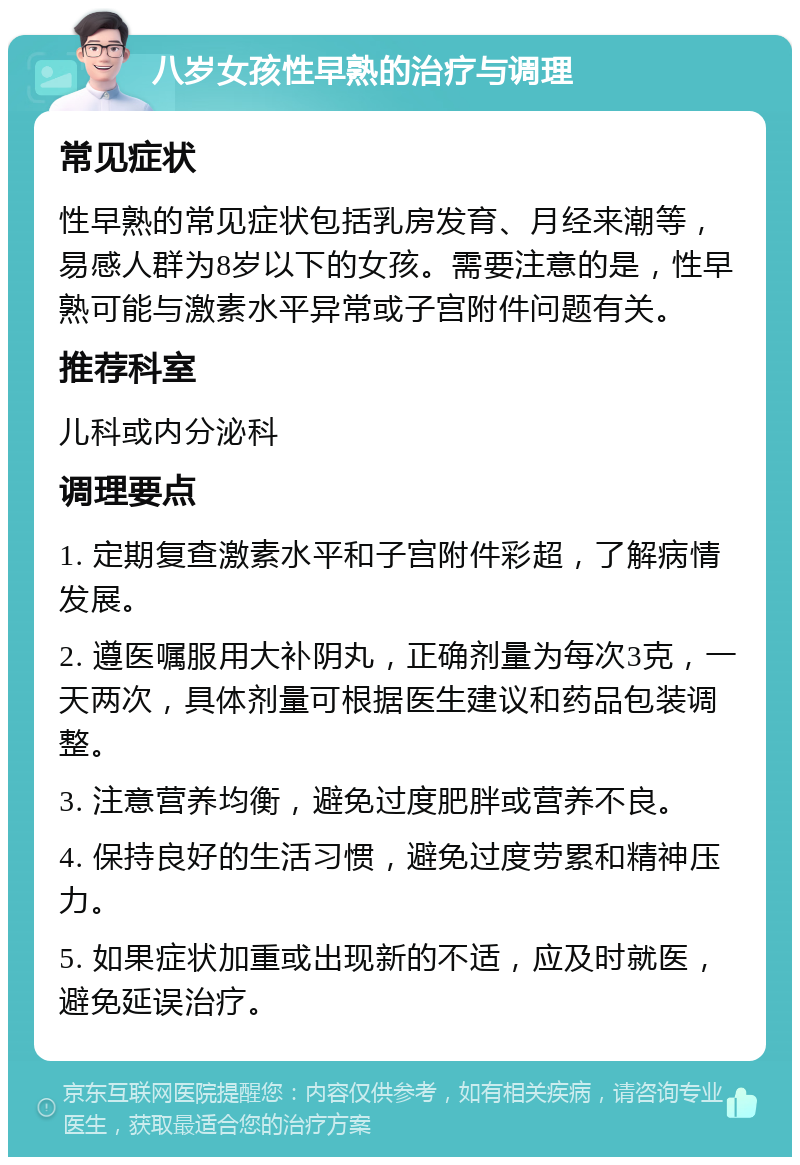 八岁女孩性早熟的治疗与调理 常见症状 性早熟的常见症状包括乳房发育、月经来潮等，易感人群为8岁以下的女孩。需要注意的是，性早熟可能与激素水平异常或子宫附件问题有关。 推荐科室 儿科或内分泌科 调理要点 1. 定期复查激素水平和子宫附件彩超，了解病情发展。 2. 遵医嘱服用大补阴丸，正确剂量为每次3克，一天两次，具体剂量可根据医生建议和药品包装调整。 3. 注意营养均衡，避免过度肥胖或营养不良。 4. 保持良好的生活习惯，避免过度劳累和精神压力。 5. 如果症状加重或出现新的不适，应及时就医，避免延误治疗。