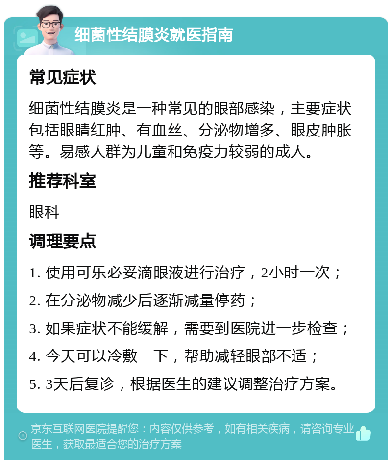 细菌性结膜炎就医指南 常见症状 细菌性结膜炎是一种常见的眼部感染，主要症状包括眼睛红肿、有血丝、分泌物增多、眼皮肿胀等。易感人群为儿童和免疫力较弱的成人。 推荐科室 眼科 调理要点 1. 使用可乐必妥滴眼液进行治疗，2小时一次； 2. 在分泌物减少后逐渐减量停药； 3. 如果症状不能缓解，需要到医院进一步检查； 4. 今天可以冷敷一下，帮助减轻眼部不适； 5. 3天后复诊，根据医生的建议调整治疗方案。