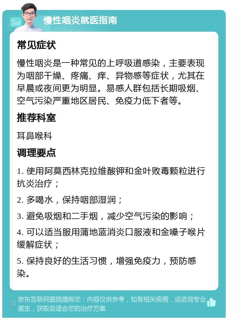 慢性咽炎就医指南 常见症状 慢性咽炎是一种常见的上呼吸道感染，主要表现为咽部干燥、疼痛、痒、异物感等症状，尤其在早晨或夜间更为明显。易感人群包括长期吸烟、空气污染严重地区居民、免疫力低下者等。 推荐科室 耳鼻喉科 调理要点 1. 使用阿莫西林克拉维酸钾和金叶败毒颗粒进行抗炎治疗； 2. 多喝水，保持咽部湿润； 3. 避免吸烟和二手烟，减少空气污染的影响； 4. 可以适当服用蒲地蓝消炎口服液和金嗓子喉片缓解症状； 5. 保持良好的生活习惯，增强免疫力，预防感染。