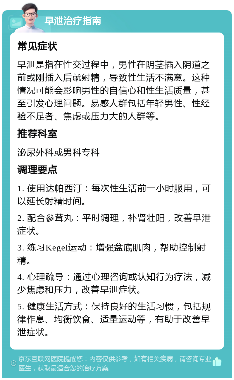 早泄治疗指南 常见症状 早泄是指在性交过程中，男性在阴茎插入阴道之前或刚插入后就射精，导致性生活不满意。这种情况可能会影响男性的自信心和性生活质量，甚至引发心理问题。易感人群包括年轻男性、性经验不足者、焦虑或压力大的人群等。 推荐科室 泌尿外科或男科专科 调理要点 1. 使用达帕西汀：每次性生活前一小时服用，可以延长射精时间。 2. 配合参茸丸：平时调理，补肾壮阳，改善早泄症状。 3. 练习Kegel运动：增强盆底肌肉，帮助控制射精。 4. 心理疏导：通过心理咨询或认知行为疗法，减少焦虑和压力，改善早泄症状。 5. 健康生活方式：保持良好的生活习惯，包括规律作息、均衡饮食、适量运动等，有助于改善早泄症状。