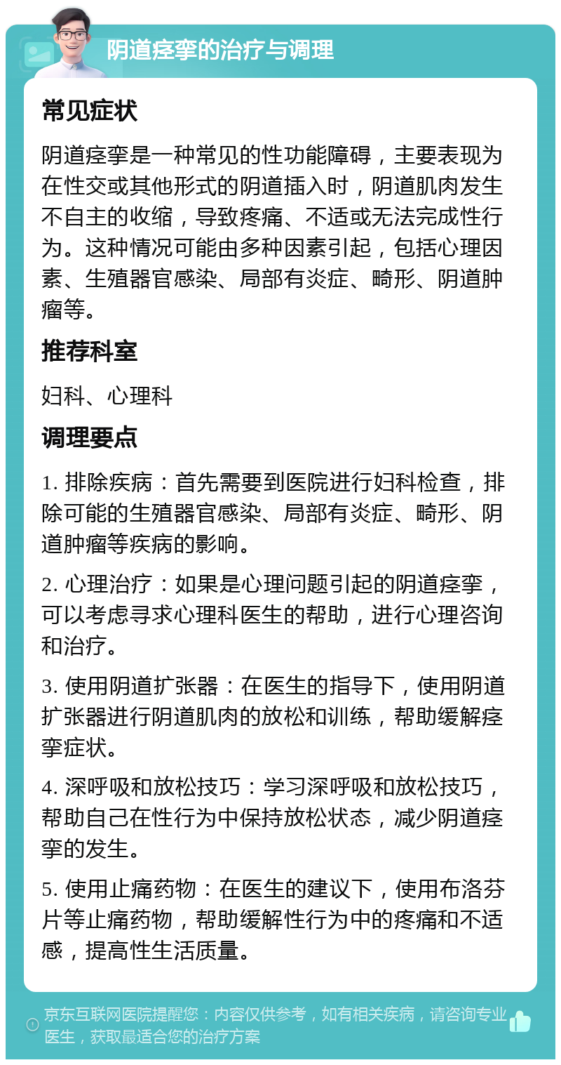 阴道痉挛的治疗与调理 常见症状 阴道痉挛是一种常见的性功能障碍，主要表现为在性交或其他形式的阴道插入时，阴道肌肉发生不自主的收缩，导致疼痛、不适或无法完成性行为。这种情况可能由多种因素引起，包括心理因素、生殖器官感染、局部有炎症、畸形、阴道肿瘤等。 推荐科室 妇科、心理科 调理要点 1. 排除疾病：首先需要到医院进行妇科检查，排除可能的生殖器官感染、局部有炎症、畸形、阴道肿瘤等疾病的影响。 2. 心理治疗：如果是心理问题引起的阴道痉挛，可以考虑寻求心理科医生的帮助，进行心理咨询和治疗。 3. 使用阴道扩张器：在医生的指导下，使用阴道扩张器进行阴道肌肉的放松和训练，帮助缓解痉挛症状。 4. 深呼吸和放松技巧：学习深呼吸和放松技巧，帮助自己在性行为中保持放松状态，减少阴道痉挛的发生。 5. 使用止痛药物：在医生的建议下，使用布洛芬片等止痛药物，帮助缓解性行为中的疼痛和不适感，提高性生活质量。