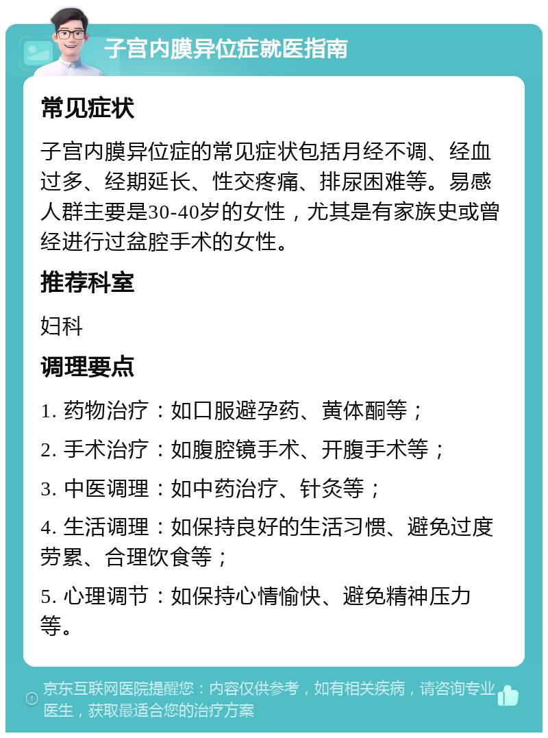 子宫内膜异位症就医指南 常见症状 子宫内膜异位症的常见症状包括月经不调、经血过多、经期延长、性交疼痛、排尿困难等。易感人群主要是30-40岁的女性，尤其是有家族史或曾经进行过盆腔手术的女性。 推荐科室 妇科 调理要点 1. 药物治疗：如口服避孕药、黄体酮等； 2. 手术治疗：如腹腔镜手术、开腹手术等； 3. 中医调理：如中药治疗、针灸等； 4. 生活调理：如保持良好的生活习惯、避免过度劳累、合理饮食等； 5. 心理调节：如保持心情愉快、避免精神压力等。