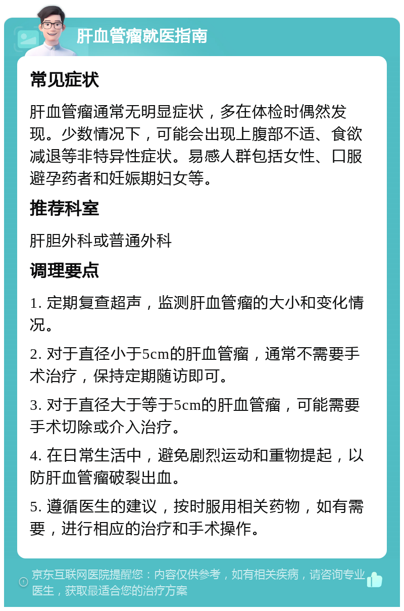 肝血管瘤就医指南 常见症状 肝血管瘤通常无明显症状，多在体检时偶然发现。少数情况下，可能会出现上腹部不适、食欲减退等非特异性症状。易感人群包括女性、口服避孕药者和妊娠期妇女等。 推荐科室 肝胆外科或普通外科 调理要点 1. 定期复查超声，监测肝血管瘤的大小和变化情况。 2. 对于直径小于5cm的肝血管瘤，通常不需要手术治疗，保持定期随访即可。 3. 对于直径大于等于5cm的肝血管瘤，可能需要手术切除或介入治疗。 4. 在日常生活中，避免剧烈运动和重物提起，以防肝血管瘤破裂出血。 5. 遵循医生的建议，按时服用相关药物，如有需要，进行相应的治疗和手术操作。