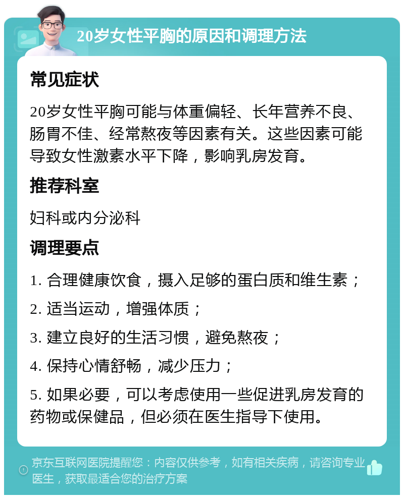 20岁女性平胸的原因和调理方法 常见症状 20岁女性平胸可能与体重偏轻、长年营养不良、肠胃不佳、经常熬夜等因素有关。这些因素可能导致女性激素水平下降，影响乳房发育。 推荐科室 妇科或内分泌科 调理要点 1. 合理健康饮食，摄入足够的蛋白质和维生素； 2. 适当运动，增强体质； 3. 建立良好的生活习惯，避免熬夜； 4. 保持心情舒畅，减少压力； 5. 如果必要，可以考虑使用一些促进乳房发育的药物或保健品，但必须在医生指导下使用。