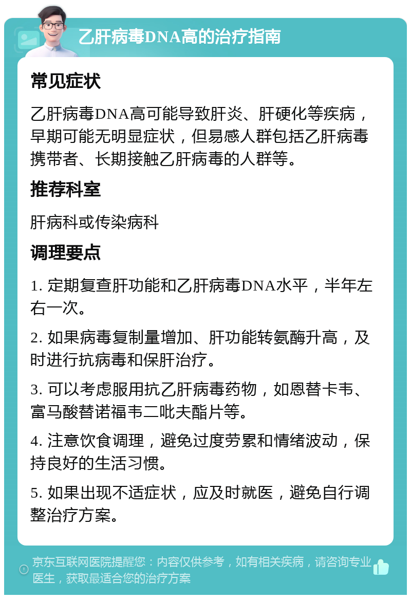 乙肝病毒DNA高的治疗指南 常见症状 乙肝病毒DNA高可能导致肝炎、肝硬化等疾病，早期可能无明显症状，但易感人群包括乙肝病毒携带者、长期接触乙肝病毒的人群等。 推荐科室 肝病科或传染病科 调理要点 1. 定期复查肝功能和乙肝病毒DNA水平，半年左右一次。 2. 如果病毒复制量增加、肝功能转氨酶升高，及时进行抗病毒和保肝治疗。 3. 可以考虑服用抗乙肝病毒药物，如恩替卡韦、富马酸替诺福韦二吡夫酯片等。 4. 注意饮食调理，避免过度劳累和情绪波动，保持良好的生活习惯。 5. 如果出现不适症状，应及时就医，避免自行调整治疗方案。