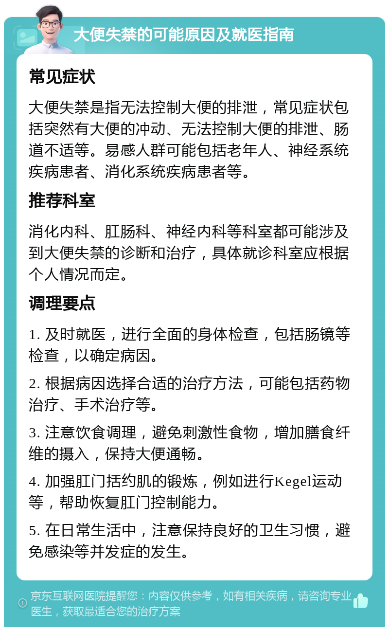 大便失禁的可能原因及就医指南 常见症状 大便失禁是指无法控制大便的排泄，常见症状包括突然有大便的冲动、无法控制大便的排泄、肠道不适等。易感人群可能包括老年人、神经系统疾病患者、消化系统疾病患者等。 推荐科室 消化内科、肛肠科、神经内科等科室都可能涉及到大便失禁的诊断和治疗，具体就诊科室应根据个人情况而定。 调理要点 1. 及时就医，进行全面的身体检查，包括肠镜等检查，以确定病因。 2. 根据病因选择合适的治疗方法，可能包括药物治疗、手术治疗等。 3. 注意饮食调理，避免刺激性食物，增加膳食纤维的摄入，保持大便通畅。 4. 加强肛门括约肌的锻炼，例如进行Kegel运动等，帮助恢复肛门控制能力。 5. 在日常生活中，注意保持良好的卫生习惯，避免感染等并发症的发生。