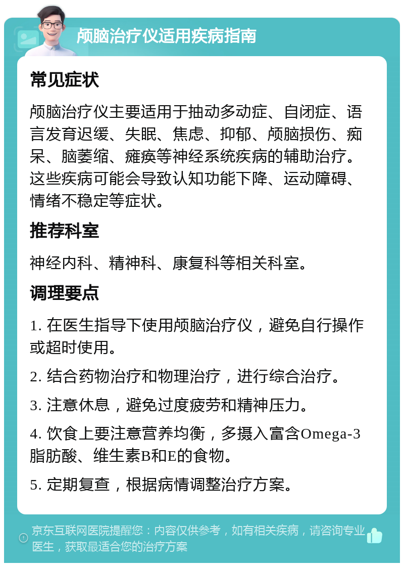 颅脑治疗仪适用疾病指南 常见症状 颅脑治疗仪主要适用于抽动多动症、自闭症、语言发育迟缓、失眠、焦虑、抑郁、颅脑损伤、痴呆、脑萎缩、瘫痪等神经系统疾病的辅助治疗。这些疾病可能会导致认知功能下降、运动障碍、情绪不稳定等症状。 推荐科室 神经内科、精神科、康复科等相关科室。 调理要点 1. 在医生指导下使用颅脑治疗仪，避免自行操作或超时使用。 2. 结合药物治疗和物理治疗，进行综合治疗。 3. 注意休息，避免过度疲劳和精神压力。 4. 饮食上要注意营养均衡，多摄入富含Omega-3脂肪酸、维生素B和E的食物。 5. 定期复查，根据病情调整治疗方案。