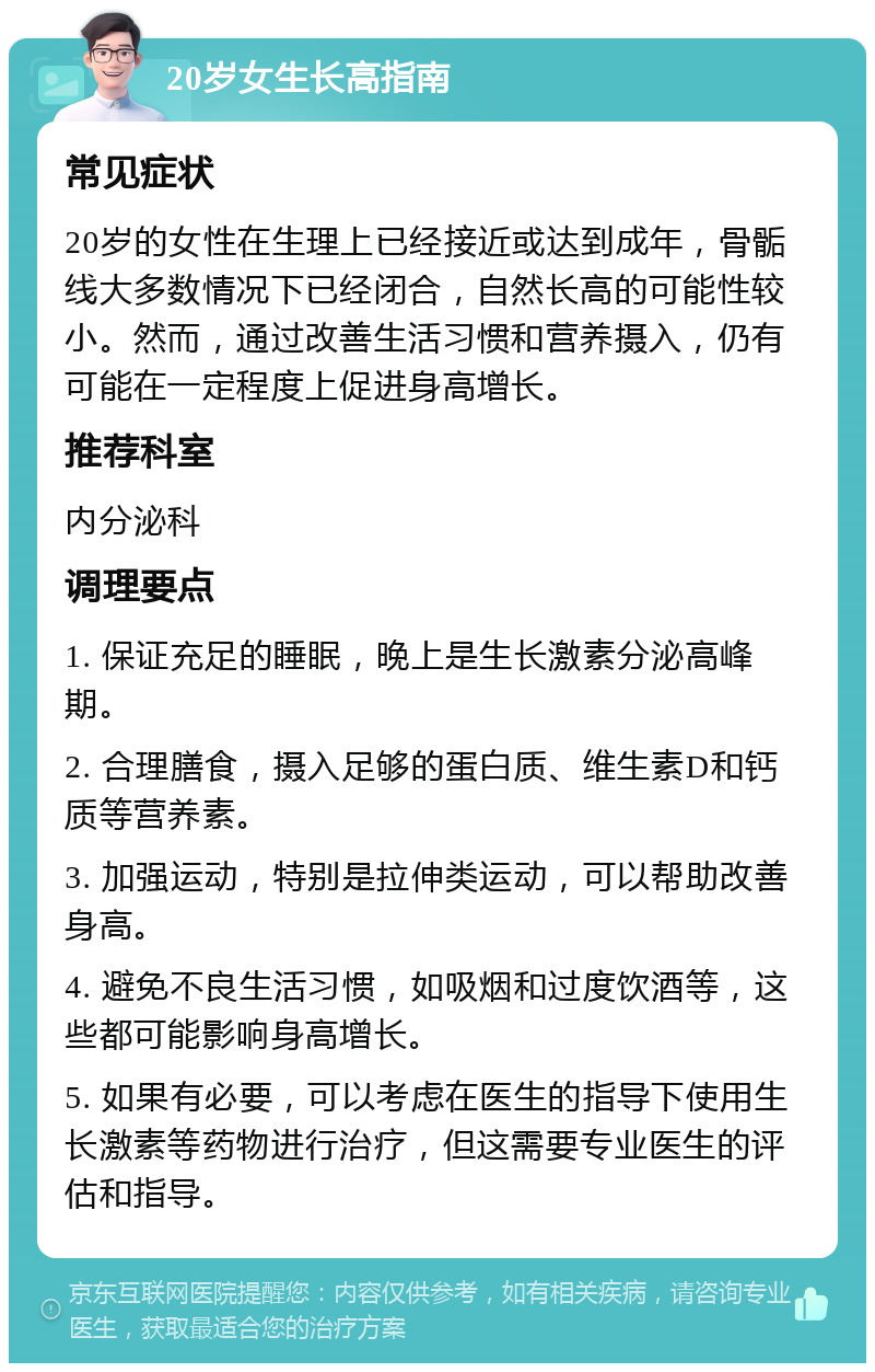 20岁女生长高指南 常见症状 20岁的女性在生理上已经接近或达到成年，骨骺线大多数情况下已经闭合，自然长高的可能性较小。然而，通过改善生活习惯和营养摄入，仍有可能在一定程度上促进身高增长。 推荐科室 内分泌科 调理要点 1. 保证充足的睡眠，晚上是生长激素分泌高峰期。 2. 合理膳食，摄入足够的蛋白质、维生素D和钙质等营养素。 3. 加强运动，特别是拉伸类运动，可以帮助改善身高。 4. 避免不良生活习惯，如吸烟和过度饮酒等，这些都可能影响身高增长。 5. 如果有必要，可以考虑在医生的指导下使用生长激素等药物进行治疗，但这需要专业医生的评估和指导。