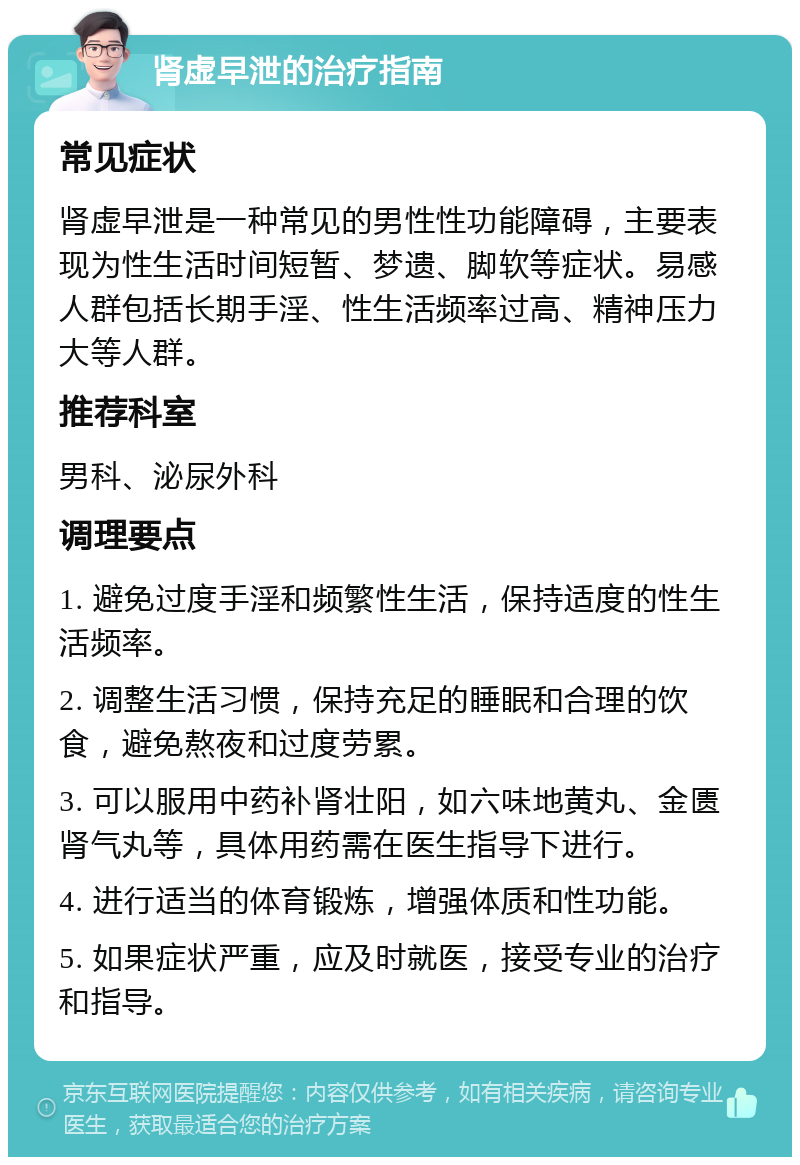 肾虚早泄的治疗指南 常见症状 肾虚早泄是一种常见的男性性功能障碍，主要表现为性生活时间短暂、梦遗、脚软等症状。易感人群包括长期手淫、性生活频率过高、精神压力大等人群。 推荐科室 男科、泌尿外科 调理要点 1. 避免过度手淫和频繁性生活，保持适度的性生活频率。 2. 调整生活习惯，保持充足的睡眠和合理的饮食，避免熬夜和过度劳累。 3. 可以服用中药补肾壮阳，如六味地黄丸、金匮肾气丸等，具体用药需在医生指导下进行。 4. 进行适当的体育锻炼，增强体质和性功能。 5. 如果症状严重，应及时就医，接受专业的治疗和指导。