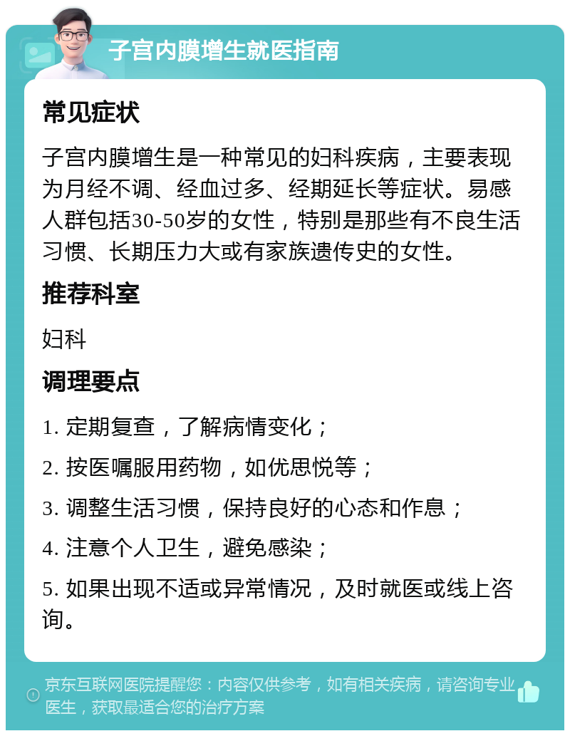 子宫内膜增生就医指南 常见症状 子宫内膜增生是一种常见的妇科疾病，主要表现为月经不调、经血过多、经期延长等症状。易感人群包括30-50岁的女性，特别是那些有不良生活习惯、长期压力大或有家族遗传史的女性。 推荐科室 妇科 调理要点 1. 定期复查，了解病情变化； 2. 按医嘱服用药物，如优思悦等； 3. 调整生活习惯，保持良好的心态和作息； 4. 注意个人卫生，避免感染； 5. 如果出现不适或异常情况，及时就医或线上咨询。