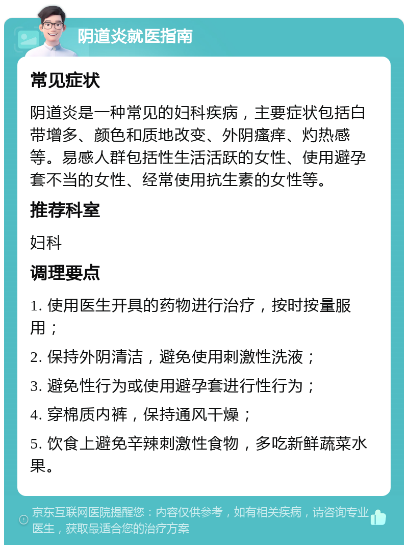 阴道炎就医指南 常见症状 阴道炎是一种常见的妇科疾病，主要症状包括白带增多、颜色和质地改变、外阴瘙痒、灼热感等。易感人群包括性生活活跃的女性、使用避孕套不当的女性、经常使用抗生素的女性等。 推荐科室 妇科 调理要点 1. 使用医生开具的药物进行治疗，按时按量服用； 2. 保持外阴清洁，避免使用刺激性洗液； 3. 避免性行为或使用避孕套进行性行为； 4. 穿棉质内裤，保持通风干燥； 5. 饮食上避免辛辣刺激性食物，多吃新鲜蔬菜水果。