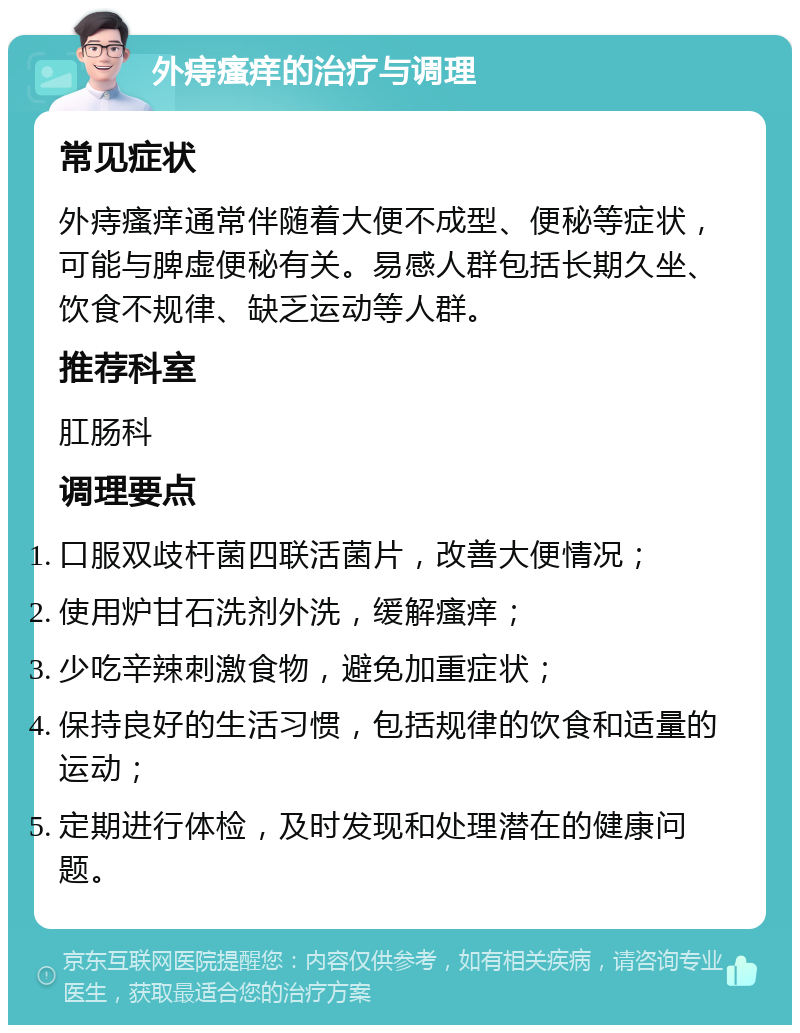 外痔瘙痒的治疗与调理 常见症状 外痔瘙痒通常伴随着大便不成型、便秘等症状，可能与脾虚便秘有关。易感人群包括长期久坐、饮食不规律、缺乏运动等人群。 推荐科室 肛肠科 调理要点 口服双歧杆菌四联活菌片，改善大便情况； 使用炉甘石洗剂外洗，缓解瘙痒； 少吃辛辣刺激食物，避免加重症状； 保持良好的生活习惯，包括规律的饮食和适量的运动； 定期进行体检，及时发现和处理潜在的健康问题。