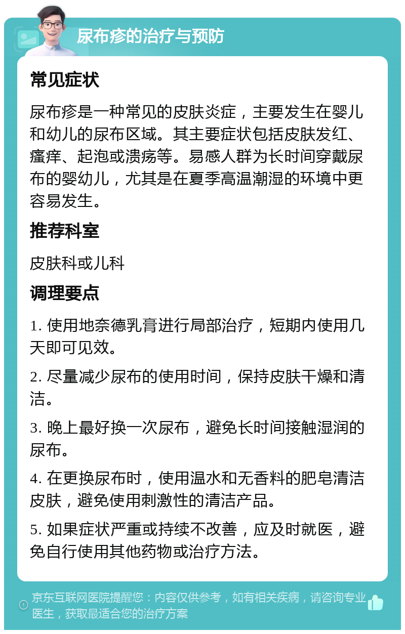 尿布疹的治疗与预防 常见症状 尿布疹是一种常见的皮肤炎症，主要发生在婴儿和幼儿的尿布区域。其主要症状包括皮肤发红、瘙痒、起泡或溃疡等。易感人群为长时间穿戴尿布的婴幼儿，尤其是在夏季高温潮湿的环境中更容易发生。 推荐科室 皮肤科或儿科 调理要点 1. 使用地奈德乳膏进行局部治疗，短期内使用几天即可见效。 2. 尽量减少尿布的使用时间，保持皮肤干燥和清洁。 3. 晚上最好换一次尿布，避免长时间接触湿润的尿布。 4. 在更换尿布时，使用温水和无香料的肥皂清洁皮肤，避免使用刺激性的清洁产品。 5. 如果症状严重或持续不改善，应及时就医，避免自行使用其他药物或治疗方法。