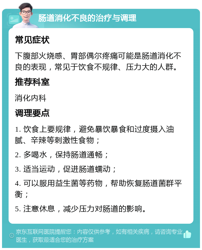 肠道消化不良的治疗与调理 常见症状 下腹部火烧感、胃部偶尔疼痛可能是肠道消化不良的表现，常见于饮食不规律、压力大的人群。 推荐科室 消化内科 调理要点 1. 饮食上要规律，避免暴饮暴食和过度摄入油腻、辛辣等刺激性食物； 2. 多喝水，保持肠道通畅； 3. 适当运动，促进肠道蠕动； 4. 可以服用益生菌等药物，帮助恢复肠道菌群平衡； 5. 注意休息，减少压力对肠道的影响。