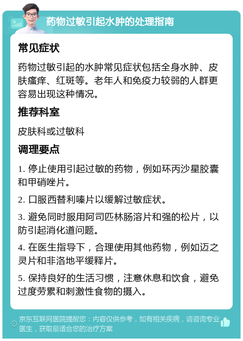 药物过敏引起水肿的处理指南 常见症状 药物过敏引起的水肿常见症状包括全身水肿、皮肤瘙痒、红斑等。老年人和免疫力较弱的人群更容易出现这种情况。 推荐科室 皮肤科或过敏科 调理要点 1. 停止使用引起过敏的药物，例如环丙沙星胶囊和甲硝唑片。 2. 口服西替利嗪片以缓解过敏症状。 3. 避免同时服用阿司匹林肠溶片和强的松片，以防引起消化道问题。 4. 在医生指导下，合理使用其他药物，例如迈之灵片和非洛地平缓释片。 5. 保持良好的生活习惯，注意休息和饮食，避免过度劳累和刺激性食物的摄入。