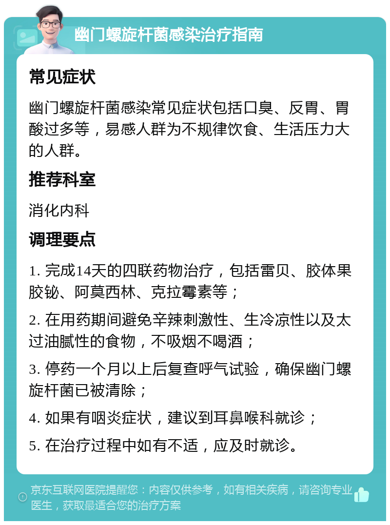 幽门螺旋杆菌感染治疗指南 常见症状 幽门螺旋杆菌感染常见症状包括口臭、反胃、胃酸过多等，易感人群为不规律饮食、生活压力大的人群。 推荐科室 消化内科 调理要点 1. 完成14天的四联药物治疗，包括雷贝、胶体果胶铋、阿莫西林、克拉霉素等； 2. 在用药期间避免辛辣刺激性、生冷凉性以及太过油腻性的食物，不吸烟不喝酒； 3. 停药一个月以上后复查呼气试验，确保幽门螺旋杆菌已被清除； 4. 如果有咽炎症状，建议到耳鼻喉科就诊； 5. 在治疗过程中如有不适，应及时就诊。