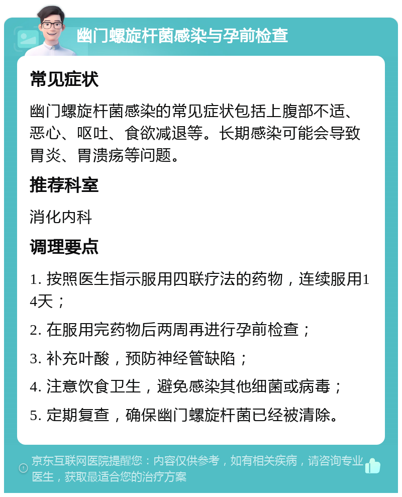 幽门螺旋杆菌感染与孕前检查 常见症状 幽门螺旋杆菌感染的常见症状包括上腹部不适、恶心、呕吐、食欲减退等。长期感染可能会导致胃炎、胃溃疡等问题。 推荐科室 消化内科 调理要点 1. 按照医生指示服用四联疗法的药物，连续服用14天； 2. 在服用完药物后两周再进行孕前检查； 3. 补充叶酸，预防神经管缺陷； 4. 注意饮食卫生，避免感染其他细菌或病毒； 5. 定期复查，确保幽门螺旋杆菌已经被清除。