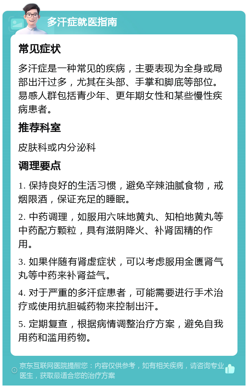 多汗症就医指南 常见症状 多汗症是一种常见的疾病，主要表现为全身或局部出汗过多，尤其在头部、手掌和脚底等部位。易感人群包括青少年、更年期女性和某些慢性疾病患者。 推荐科室 皮肤科或内分泌科 调理要点 1. 保持良好的生活习惯，避免辛辣油腻食物，戒烟限酒，保证充足的睡眠。 2. 中药调理，如服用六味地黄丸、知柏地黄丸等中药配方颗粒，具有滋阴降火、补肾固精的作用。 3. 如果伴随有肾虚症状，可以考虑服用金匮肾气丸等中药来补肾益气。 4. 对于严重的多汗症患者，可能需要进行手术治疗或使用抗胆碱药物来控制出汗。 5. 定期复查，根据病情调整治疗方案，避免自我用药和滥用药物。