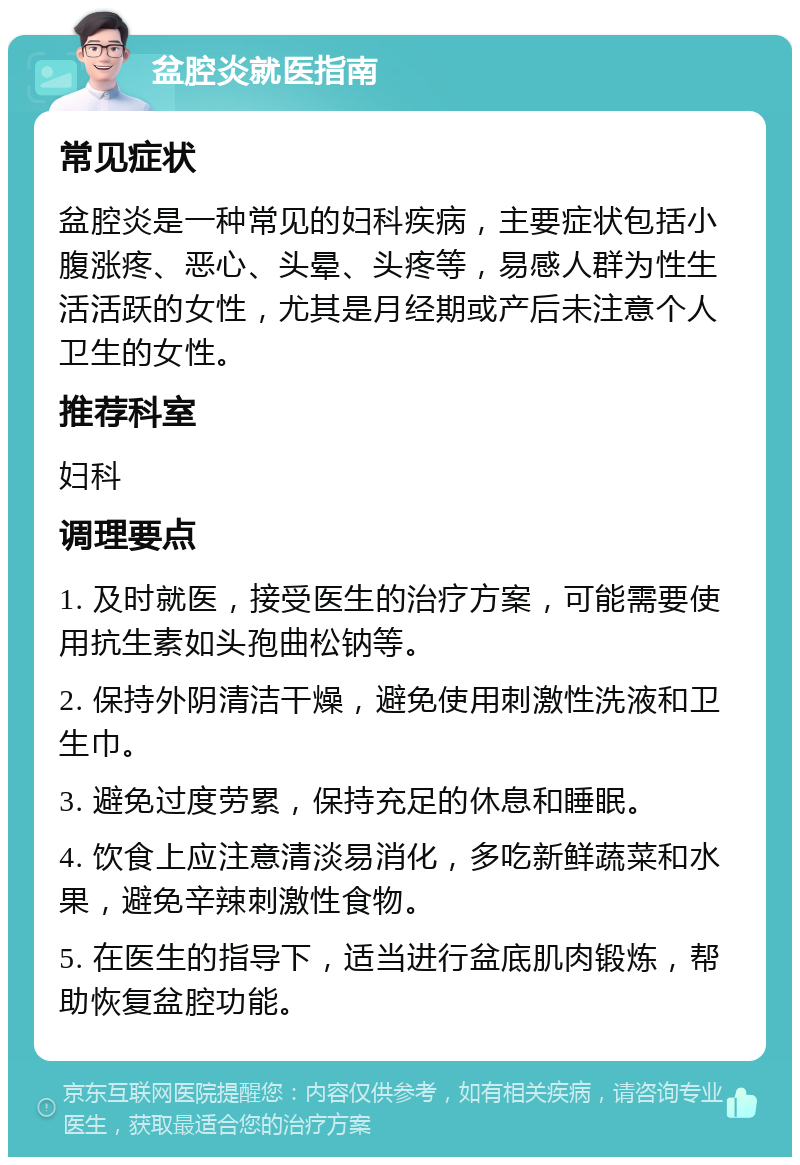 盆腔炎就医指南 常见症状 盆腔炎是一种常见的妇科疾病，主要症状包括小腹涨疼、恶心、头晕、头疼等，易感人群为性生活活跃的女性，尤其是月经期或产后未注意个人卫生的女性。 推荐科室 妇科 调理要点 1. 及时就医，接受医生的治疗方案，可能需要使用抗生素如头孢曲松钠等。 2. 保持外阴清洁干燥，避免使用刺激性洗液和卫生巾。 3. 避免过度劳累，保持充足的休息和睡眠。 4. 饮食上应注意清淡易消化，多吃新鲜蔬菜和水果，避免辛辣刺激性食物。 5. 在医生的指导下，适当进行盆底肌肉锻炼，帮助恢复盆腔功能。