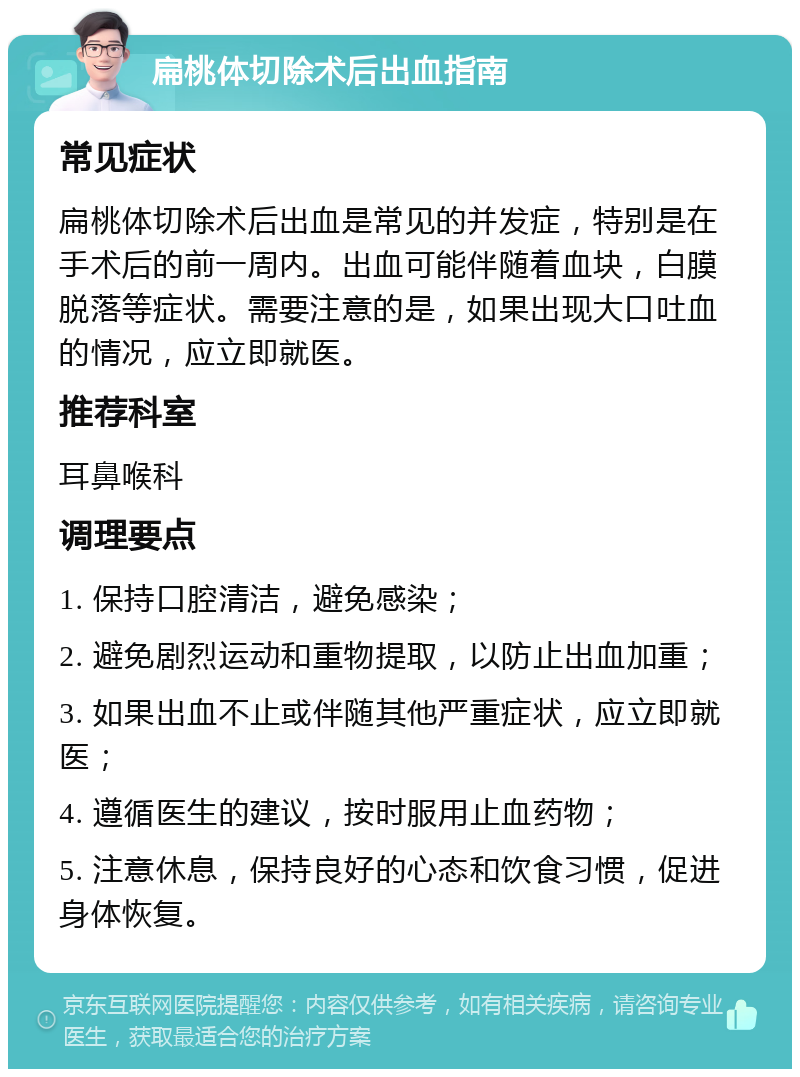 扁桃体切除术后出血指南 常见症状 扁桃体切除术后出血是常见的并发症，特别是在手术后的前一周内。出血可能伴随着血块，白膜脱落等症状。需要注意的是，如果出现大口吐血的情况，应立即就医。 推荐科室 耳鼻喉科 调理要点 1. 保持口腔清洁，避免感染； 2. 避免剧烈运动和重物提取，以防止出血加重； 3. 如果出血不止或伴随其他严重症状，应立即就医； 4. 遵循医生的建议，按时服用止血药物； 5. 注意休息，保持良好的心态和饮食习惯，促进身体恢复。