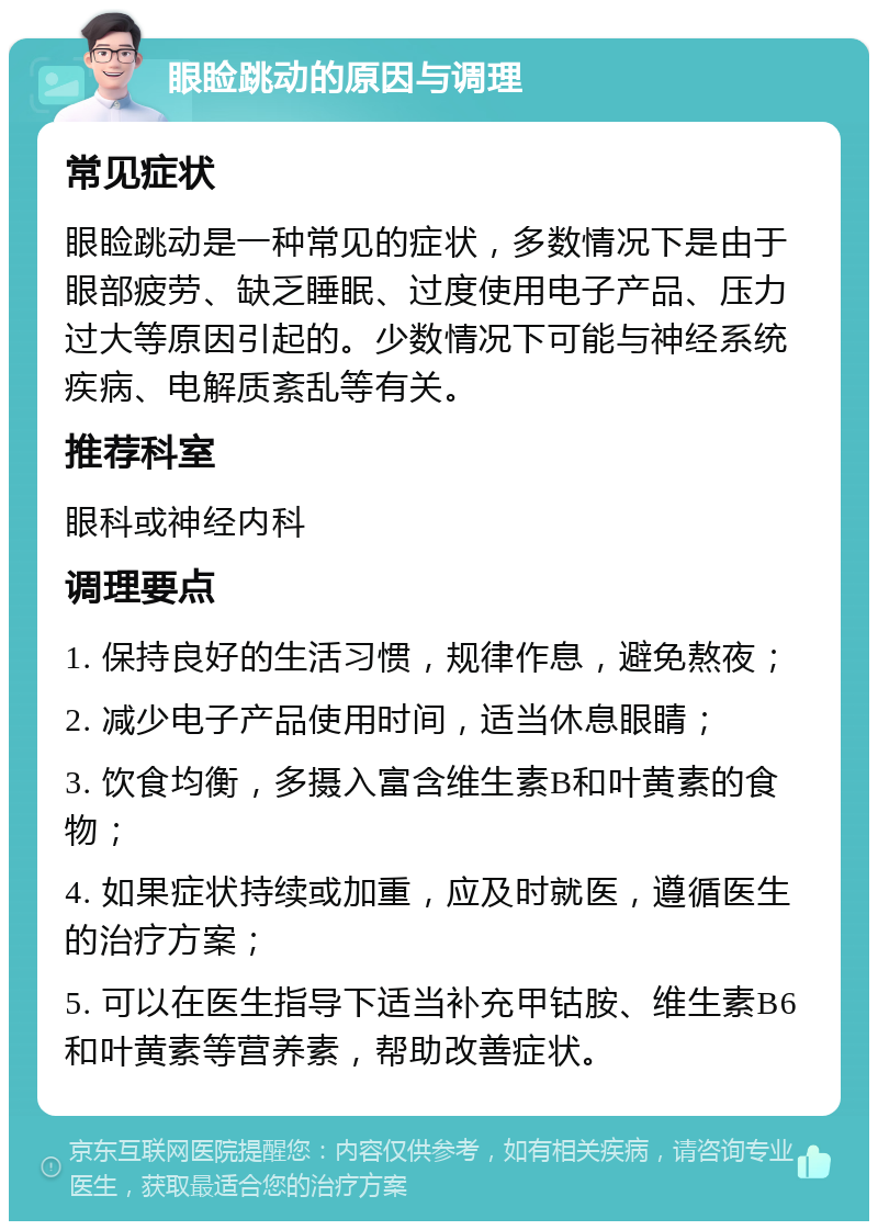 眼睑跳动的原因与调理 常见症状 眼睑跳动是一种常见的症状，多数情况下是由于眼部疲劳、缺乏睡眠、过度使用电子产品、压力过大等原因引起的。少数情况下可能与神经系统疾病、电解质紊乱等有关。 推荐科室 眼科或神经内科 调理要点 1. 保持良好的生活习惯，规律作息，避免熬夜； 2. 减少电子产品使用时间，适当休息眼睛； 3. 饮食均衡，多摄入富含维生素B和叶黄素的食物； 4. 如果症状持续或加重，应及时就医，遵循医生的治疗方案； 5. 可以在医生指导下适当补充甲钴胺、维生素B6和叶黄素等营养素，帮助改善症状。