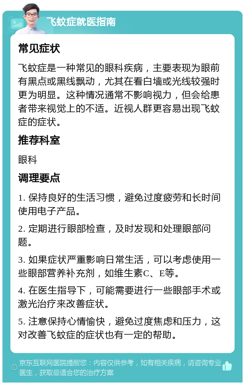 飞蚊症就医指南 常见症状 飞蚊症是一种常见的眼科疾病，主要表现为眼前有黑点或黑线飘动，尤其在看白墙或光线较强时更为明显。这种情况通常不影响视力，但会给患者带来视觉上的不适。近视人群更容易出现飞蚊症的症状。 推荐科室 眼科 调理要点 1. 保持良好的生活习惯，避免过度疲劳和长时间使用电子产品。 2. 定期进行眼部检查，及时发现和处理眼部问题。 3. 如果症状严重影响日常生活，可以考虑使用一些眼部营养补充剂，如维生素C、E等。 4. 在医生指导下，可能需要进行一些眼部手术或激光治疗来改善症状。 5. 注意保持心情愉快，避免过度焦虑和压力，这对改善飞蚊症的症状也有一定的帮助。