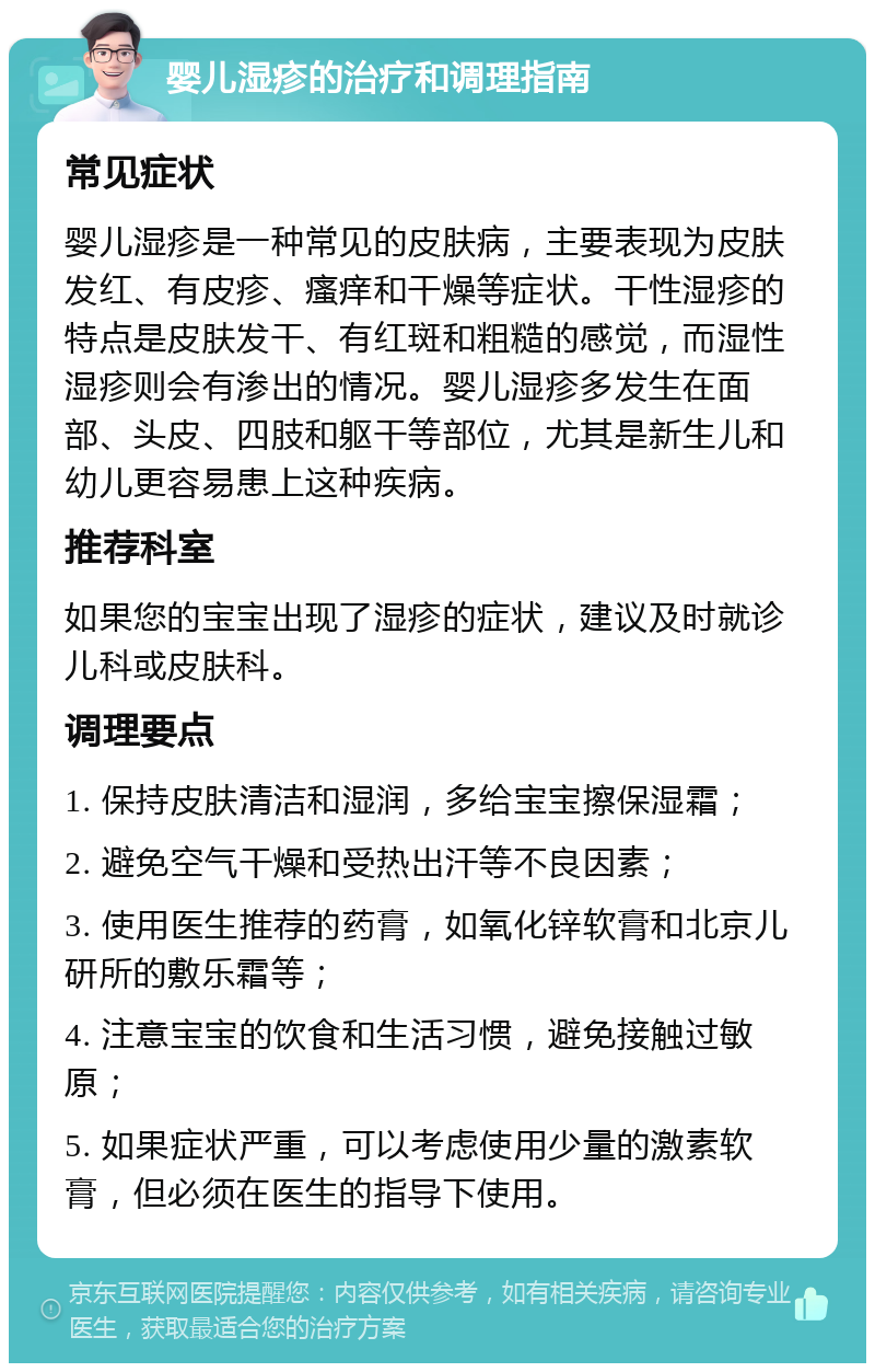 婴儿湿疹的治疗和调理指南 常见症状 婴儿湿疹是一种常见的皮肤病，主要表现为皮肤发红、有皮疹、瘙痒和干燥等症状。干性湿疹的特点是皮肤发干、有红斑和粗糙的感觉，而湿性湿疹则会有渗出的情况。婴儿湿疹多发生在面部、头皮、四肢和躯干等部位，尤其是新生儿和幼儿更容易患上这种疾病。 推荐科室 如果您的宝宝出现了湿疹的症状，建议及时就诊儿科或皮肤科。 调理要点 1. 保持皮肤清洁和湿润，多给宝宝擦保湿霜； 2. 避免空气干燥和受热出汗等不良因素； 3. 使用医生推荐的药膏，如氧化锌软膏和北京儿研所的敷乐霜等； 4. 注意宝宝的饮食和生活习惯，避免接触过敏原； 5. 如果症状严重，可以考虑使用少量的激素软膏，但必须在医生的指导下使用。