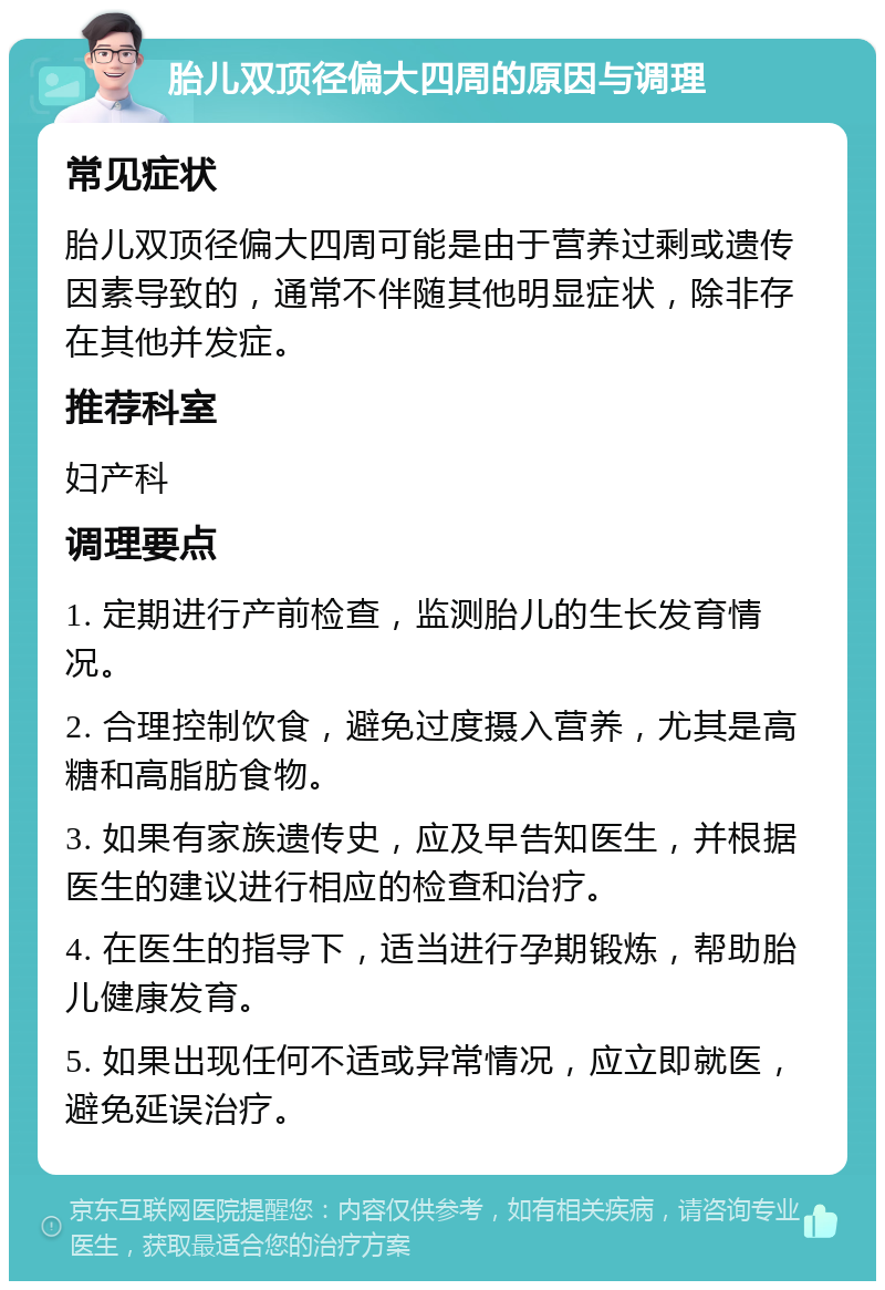 胎儿双顶径偏大四周的原因与调理 常见症状 胎儿双顶径偏大四周可能是由于营养过剩或遗传因素导致的，通常不伴随其他明显症状，除非存在其他并发症。 推荐科室 妇产科 调理要点 1. 定期进行产前检查，监测胎儿的生长发育情况。 2. 合理控制饮食，避免过度摄入营养，尤其是高糖和高脂肪食物。 3. 如果有家族遗传史，应及早告知医生，并根据医生的建议进行相应的检查和治疗。 4. 在医生的指导下，适当进行孕期锻炼，帮助胎儿健康发育。 5. 如果出现任何不适或异常情况，应立即就医，避免延误治疗。