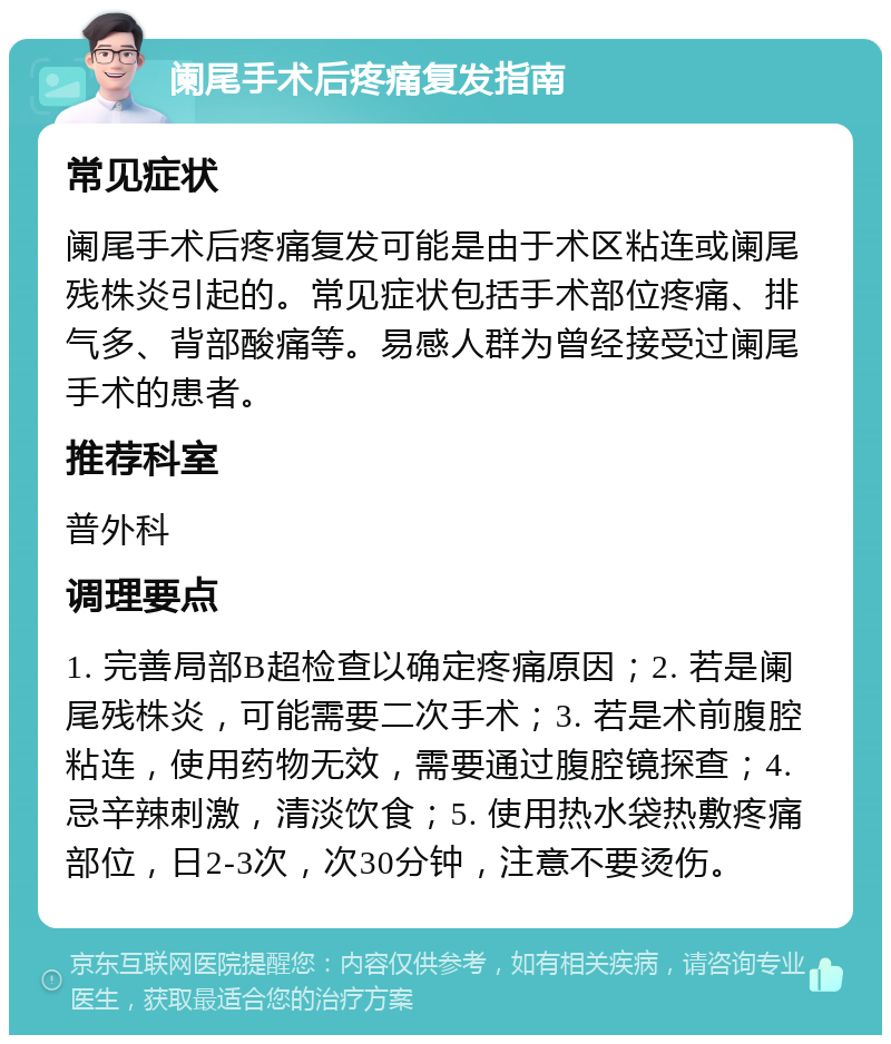 阑尾手术后疼痛复发指南 常见症状 阑尾手术后疼痛复发可能是由于术区粘连或阑尾残株炎引起的。常见症状包括手术部位疼痛、排气多、背部酸痛等。易感人群为曾经接受过阑尾手术的患者。 推荐科室 普外科 调理要点 1. 完善局部B超检查以确定疼痛原因；2. 若是阑尾残株炎，可能需要二次手术；3. 若是术前腹腔粘连，使用药物无效，需要通过腹腔镜探查；4. 忌辛辣刺激，清淡饮食；5. 使用热水袋热敷疼痛部位，日2-3次，次30分钟，注意不要烫伤。