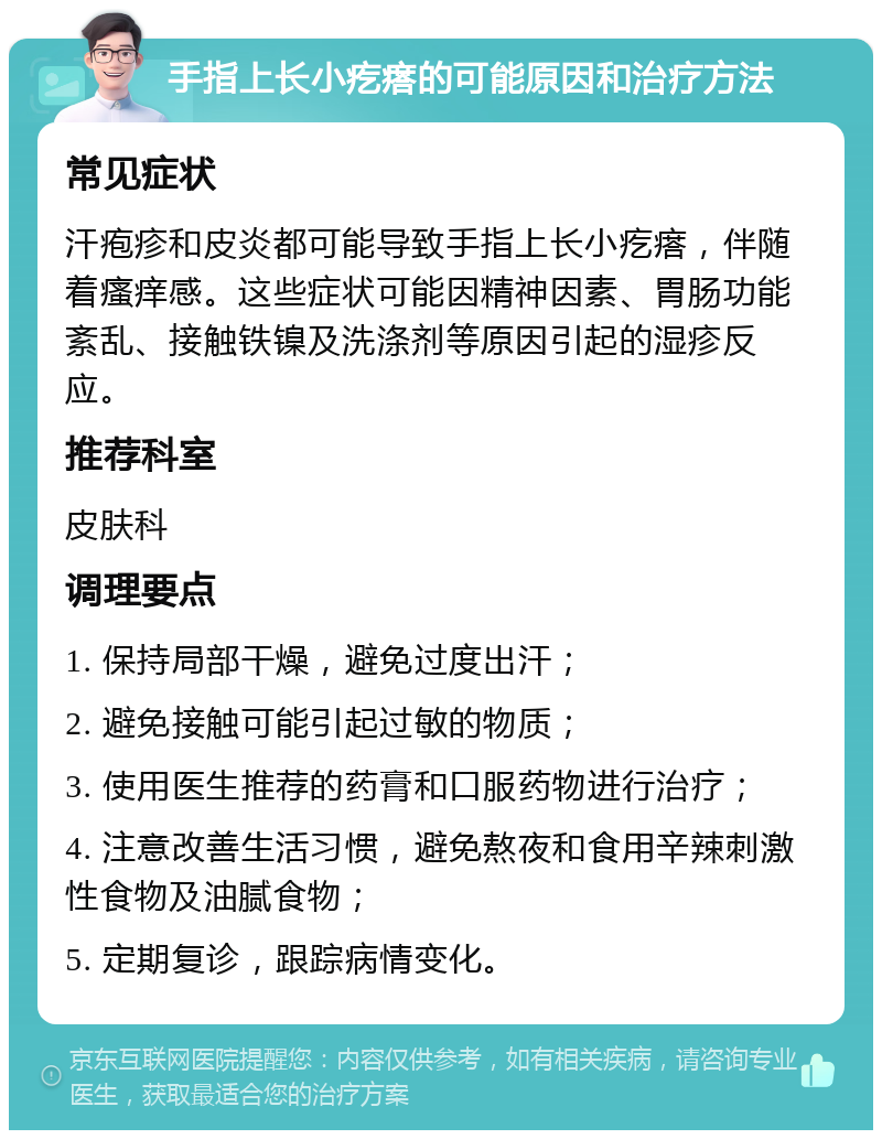 手指上长小疙瘩的可能原因和治疗方法 常见症状 汗疱疹和皮炎都可能导致手指上长小疙瘩，伴随着瘙痒感。这些症状可能因精神因素、胃肠功能紊乱、接触铁镍及洗涤剂等原因引起的湿疹反应。 推荐科室 皮肤科 调理要点 1. 保持局部干燥，避免过度出汗； 2. 避免接触可能引起过敏的物质； 3. 使用医生推荐的药膏和口服药物进行治疗； 4. 注意改善生活习惯，避免熬夜和食用辛辣刺激性食物及油腻食物； 5. 定期复诊，跟踪病情变化。