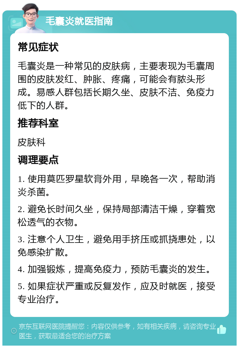 毛囊炎就医指南 常见症状 毛囊炎是一种常见的皮肤病，主要表现为毛囊周围的皮肤发红、肿胀、疼痛，可能会有脓头形成。易感人群包括长期久坐、皮肤不洁、免疫力低下的人群。 推荐科室 皮肤科 调理要点 1. 使用莫匹罗星软膏外用，早晚各一次，帮助消炎杀菌。 2. 避免长时间久坐，保持局部清洁干燥，穿着宽松透气的衣物。 3. 注意个人卫生，避免用手挤压或抓挠患处，以免感染扩散。 4. 加强锻炼，提高免疫力，预防毛囊炎的发生。 5. 如果症状严重或反复发作，应及时就医，接受专业治疗。