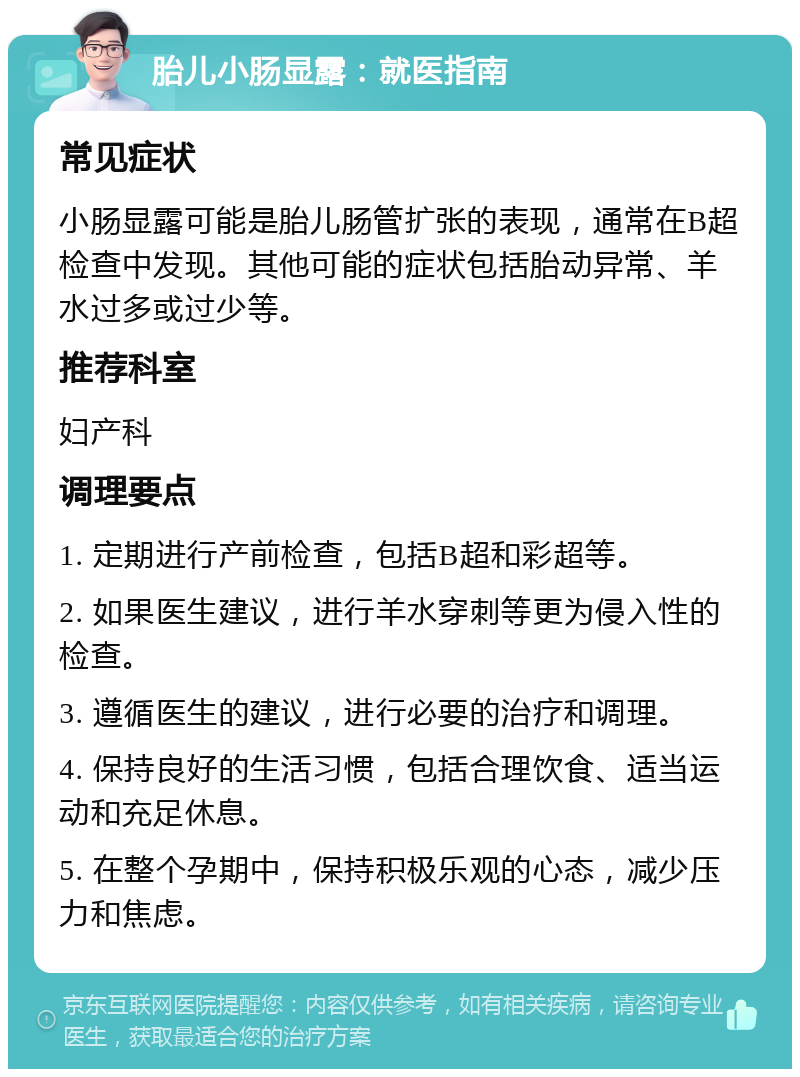 胎儿小肠显露：就医指南 常见症状 小肠显露可能是胎儿肠管扩张的表现，通常在B超检查中发现。其他可能的症状包括胎动异常、羊水过多或过少等。 推荐科室 妇产科 调理要点 1. 定期进行产前检查，包括B超和彩超等。 2. 如果医生建议，进行羊水穿刺等更为侵入性的检查。 3. 遵循医生的建议，进行必要的治疗和调理。 4. 保持良好的生活习惯，包括合理饮食、适当运动和充足休息。 5. 在整个孕期中，保持积极乐观的心态，减少压力和焦虑。