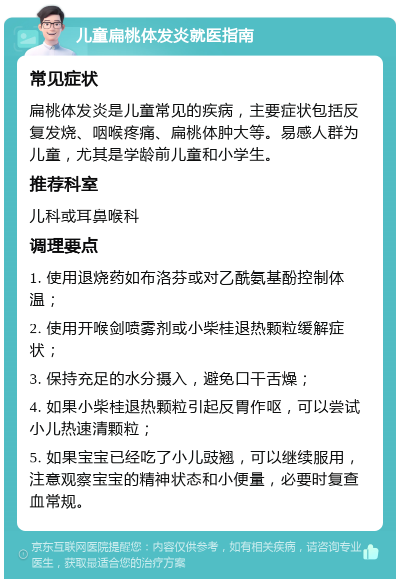 儿童扁桃体发炎就医指南 常见症状 扁桃体发炎是儿童常见的疾病，主要症状包括反复发烧、咽喉疼痛、扁桃体肿大等。易感人群为儿童，尤其是学龄前儿童和小学生。 推荐科室 儿科或耳鼻喉科 调理要点 1. 使用退烧药如布洛芬或对乙酰氨基酚控制体温； 2. 使用开喉剑喷雾剂或小柴桂退热颗粒缓解症状； 3. 保持充足的水分摄入，避免口干舌燥； 4. 如果小柴桂退热颗粒引起反胃作呕，可以尝试小儿热速清颗粒； 5. 如果宝宝已经吃了小儿豉翘，可以继续服用，注意观察宝宝的精神状态和小便量，必要时复查血常规。