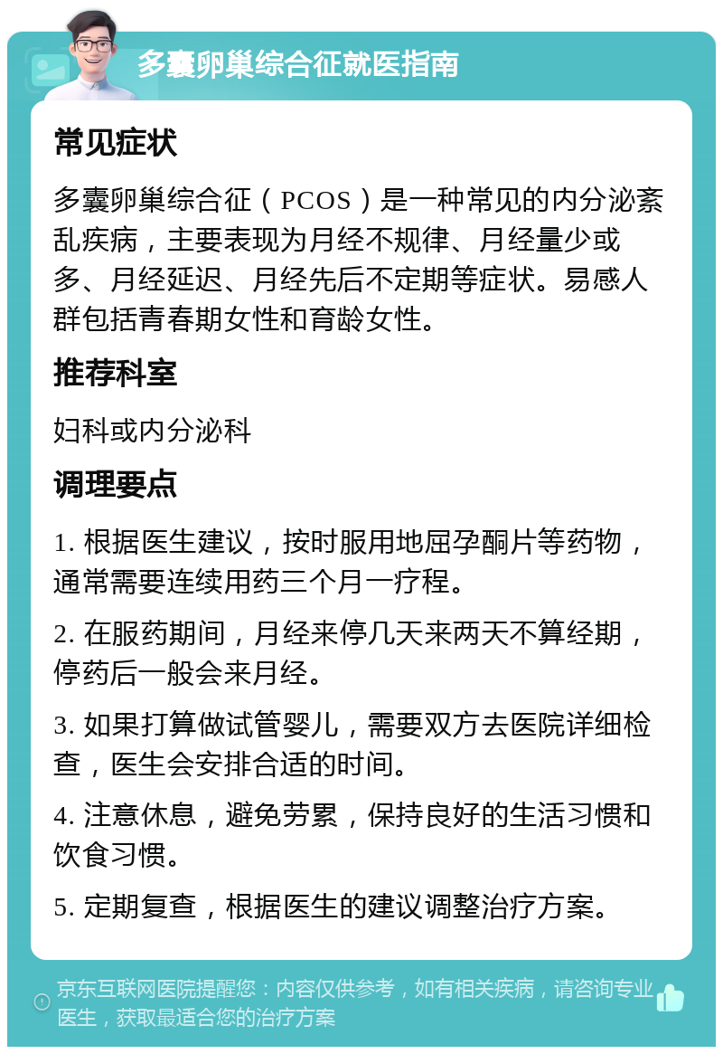 多囊卵巢综合征就医指南 常见症状 多囊卵巢综合征（PCOS）是一种常见的内分泌紊乱疾病，主要表现为月经不规律、月经量少或多、月经延迟、月经先后不定期等症状。易感人群包括青春期女性和育龄女性。 推荐科室 妇科或内分泌科 调理要点 1. 根据医生建议，按时服用地屈孕酮片等药物，通常需要连续用药三个月一疗程。 2. 在服药期间，月经来停几天来两天不算经期，停药后一般会来月经。 3. 如果打算做试管婴儿，需要双方去医院详细检查，医生会安排合适的时间。 4. 注意休息，避免劳累，保持良好的生活习惯和饮食习惯。 5. 定期复查，根据医生的建议调整治疗方案。