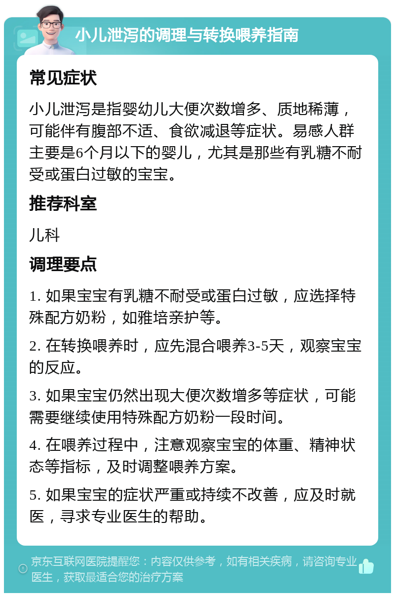 小儿泄泻的调理与转换喂养指南 常见症状 小儿泄泻是指婴幼儿大便次数增多、质地稀薄，可能伴有腹部不适、食欲减退等症状。易感人群主要是6个月以下的婴儿，尤其是那些有乳糖不耐受或蛋白过敏的宝宝。 推荐科室 儿科 调理要点 1. 如果宝宝有乳糖不耐受或蛋白过敏，应选择特殊配方奶粉，如雅培亲护等。 2. 在转换喂养时，应先混合喂养3-5天，观察宝宝的反应。 3. 如果宝宝仍然出现大便次数增多等症状，可能需要继续使用特殊配方奶粉一段时间。 4. 在喂养过程中，注意观察宝宝的体重、精神状态等指标，及时调整喂养方案。 5. 如果宝宝的症状严重或持续不改善，应及时就医，寻求专业医生的帮助。