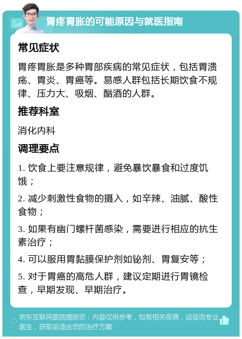 胃疼胃胀的可能原因与就医指南 常见症状 胃疼胃胀是多种胃部疾病的常见症状，包括胃溃疡、胃炎、胃癌等。易感人群包括长期饮食不规律、压力大、吸烟、酗酒的人群。 推荐科室 消化内科 调理要点 1. 饮食上要注意规律，避免暴饮暴食和过度饥饿； 2. 减少刺激性食物的摄入，如辛辣、油腻、酸性食物； 3. 如果有幽门螺杆菌感染，需要进行相应的抗生素治疗； 4. 可以服用胃黏膜保护剂如铋剂、胃复安等； 5. 对于胃癌的高危人群，建议定期进行胃镜检查，早期发现、早期治疗。