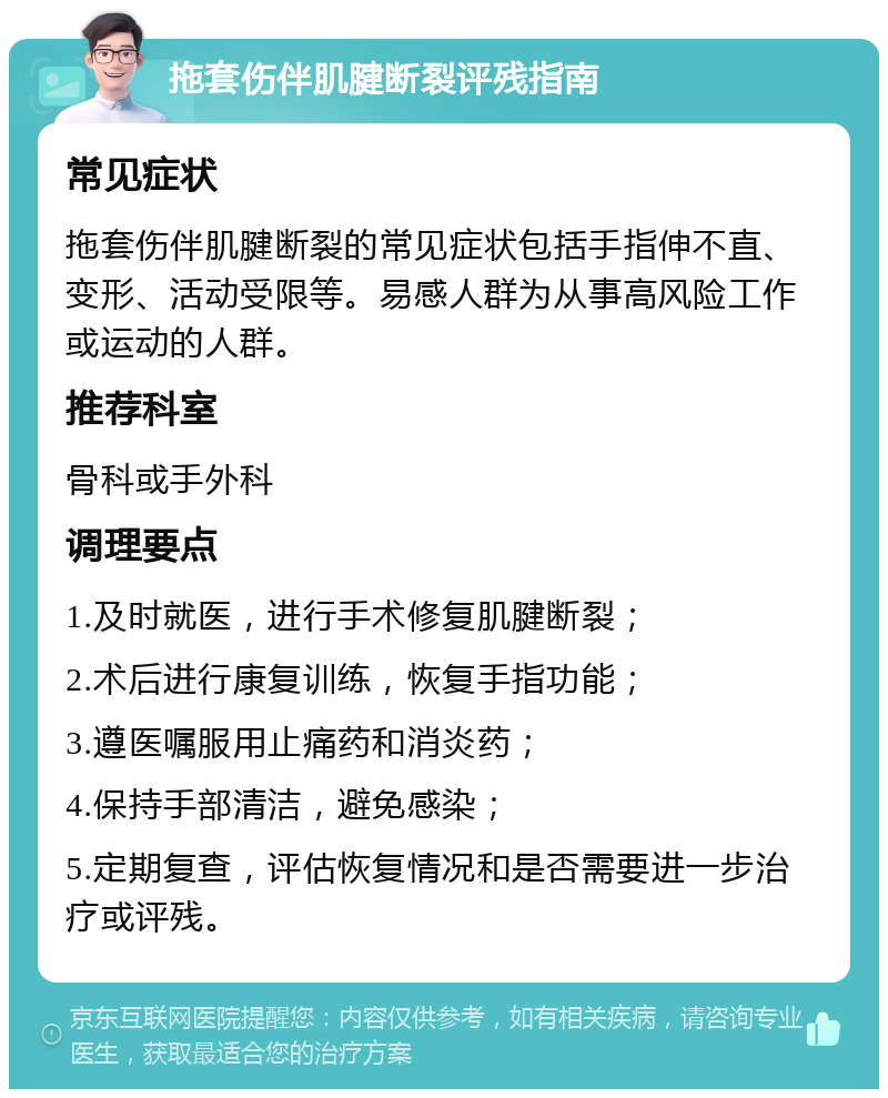 拖套伤伴肌腱断裂评残指南 常见症状 拖套伤伴肌腱断裂的常见症状包括手指伸不直、变形、活动受限等。易感人群为从事高风险工作或运动的人群。 推荐科室 骨科或手外科 调理要点 1.及时就医，进行手术修复肌腱断裂； 2.术后进行康复训练，恢复手指功能； 3.遵医嘱服用止痛药和消炎药； 4.保持手部清洁，避免感染； 5.定期复查，评估恢复情况和是否需要进一步治疗或评残。