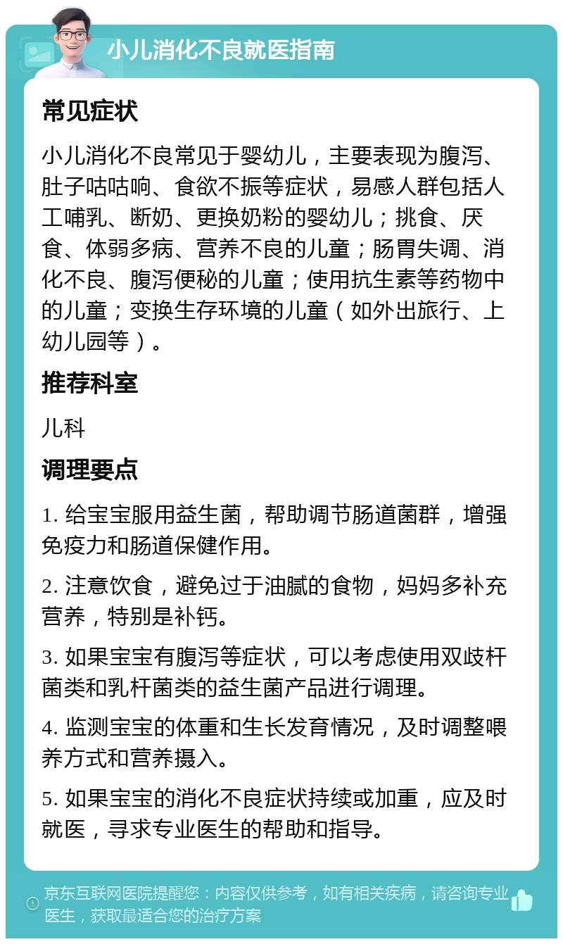 小儿消化不良就医指南 常见症状 小儿消化不良常见于婴幼儿，主要表现为腹泻、肚子咕咕响、食欲不振等症状，易感人群包括人工哺乳、断奶、更换奶粉的婴幼儿；挑食、厌食、体弱多病、营养不良的儿童；肠胃失调、消化不良、腹泻便秘的儿童；使用抗生素等药物中的儿童；变换生存环境的儿童（如外出旅行、上幼儿园等）。 推荐科室 儿科 调理要点 1. 给宝宝服用益生菌，帮助调节肠道菌群，增强免疫力和肠道保健作用。 2. 注意饮食，避免过于油腻的食物，妈妈多补充营养，特别是补钙。 3. 如果宝宝有腹泻等症状，可以考虑使用双歧杆菌类和乳杆菌类的益生菌产品进行调理。 4. 监测宝宝的体重和生长发育情况，及时调整喂养方式和营养摄入。 5. 如果宝宝的消化不良症状持续或加重，应及时就医，寻求专业医生的帮助和指导。