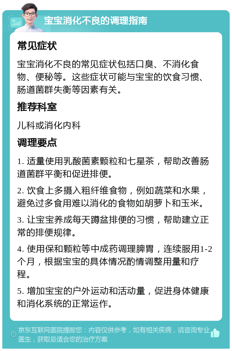 宝宝消化不良的调理指南 常见症状 宝宝消化不良的常见症状包括口臭、不消化食物、便秘等。这些症状可能与宝宝的饮食习惯、肠道菌群失衡等因素有关。 推荐科室 儿科或消化内科 调理要点 1. 适量使用乳酸菌素颗粒和七星茶，帮助改善肠道菌群平衡和促进排便。 2. 饮食上多摄入粗纤维食物，例如蔬菜和水果，避免过多食用难以消化的食物如胡萝卜和玉米。 3. 让宝宝养成每天蹲盆排便的习惯，帮助建立正常的排便规律。 4. 使用保和颗粒等中成药调理脾胃，连续服用1-2个月，根据宝宝的具体情况酌情调整用量和疗程。 5. 增加宝宝的户外运动和活动量，促进身体健康和消化系统的正常运作。