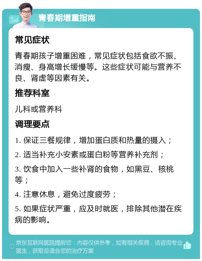 青春期增重指南 常见症状 青春期孩子增重困难，常见症状包括食欲不振、消瘦、身高增长缓慢等。这些症状可能与营养不良、肾虚等因素有关。 推荐科室 儿科或营养科 调理要点 1. 保证三餐规律，增加蛋白质和热量的摄入； 2. 适当补充小安素或蛋白粉等营养补充剂； 3. 饮食中加入一些补肾的食物，如黑豆、核桃等； 4. 注意休息，避免过度疲劳； 5. 如果症状严重，应及时就医，排除其他潜在疾病的影响。