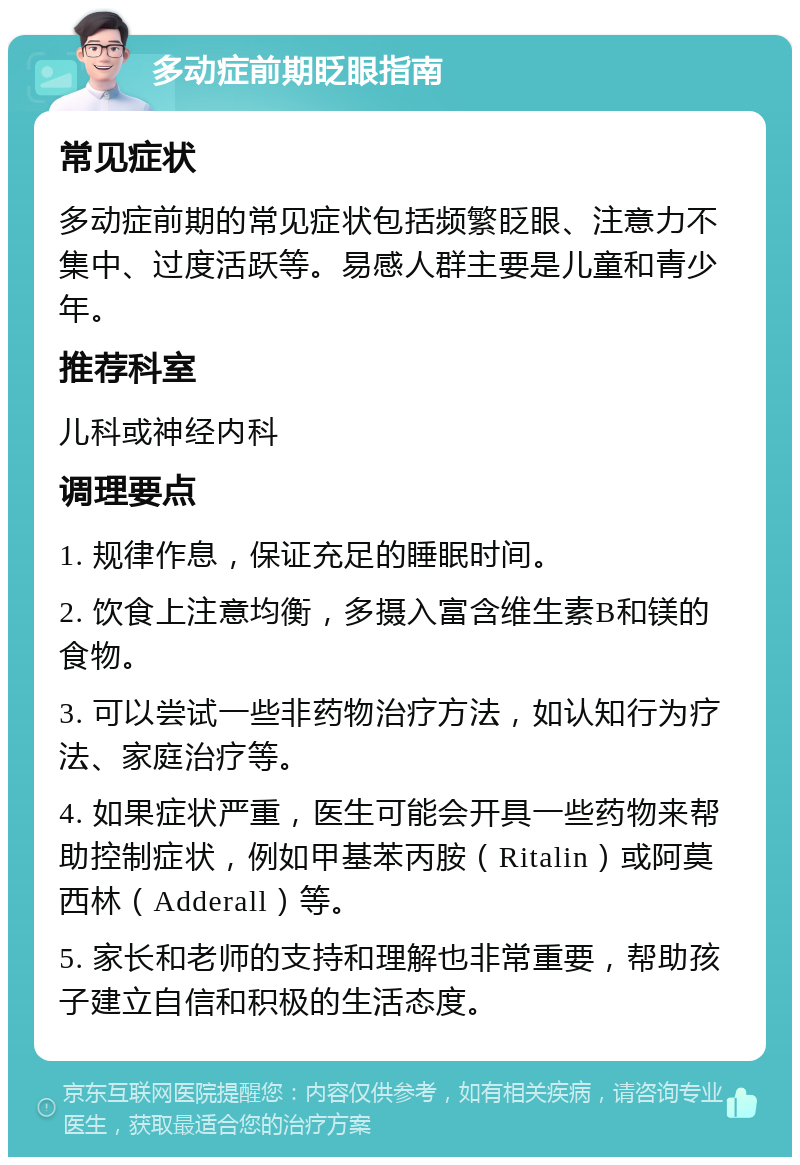 多动症前期眨眼指南 常见症状 多动症前期的常见症状包括频繁眨眼、注意力不集中、过度活跃等。易感人群主要是儿童和青少年。 推荐科室 儿科或神经内科 调理要点 1. 规律作息，保证充足的睡眠时间。 2. 饮食上注意均衡，多摄入富含维生素B和镁的食物。 3. 可以尝试一些非药物治疗方法，如认知行为疗法、家庭治疗等。 4. 如果症状严重，医生可能会开具一些药物来帮助控制症状，例如甲基苯丙胺（Ritalin）或阿莫西林（Adderall）等。 5. 家长和老师的支持和理解也非常重要，帮助孩子建立自信和积极的生活态度。