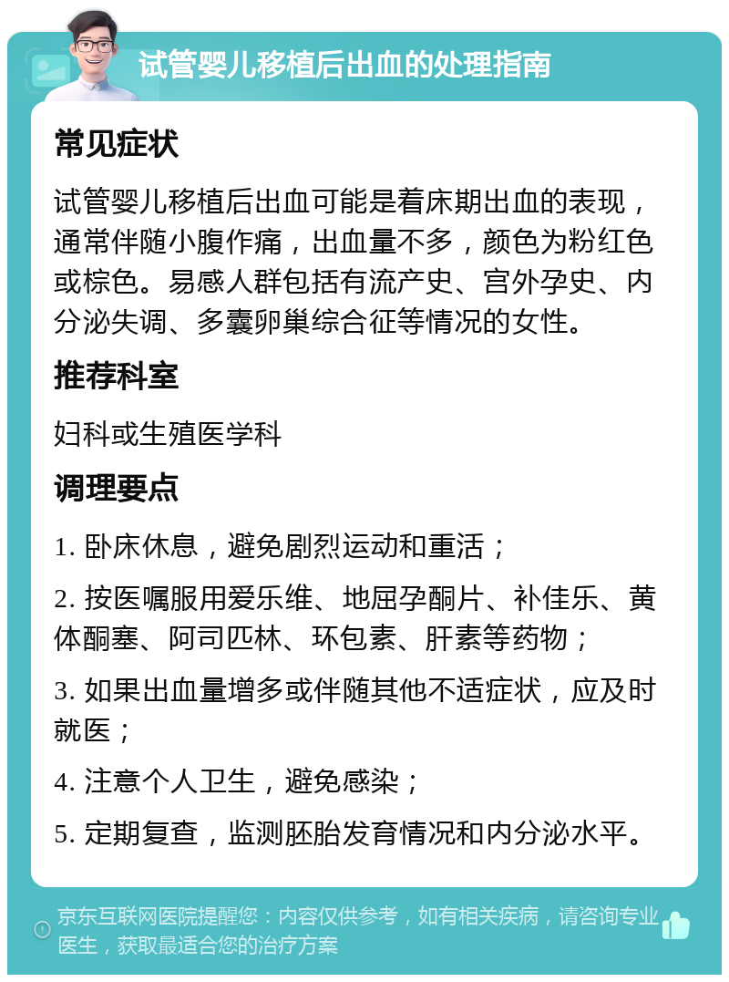 试管婴儿移植后出血的处理指南 常见症状 试管婴儿移植后出血可能是着床期出血的表现，通常伴随小腹作痛，出血量不多，颜色为粉红色或棕色。易感人群包括有流产史、宫外孕史、内分泌失调、多囊卵巢综合征等情况的女性。 推荐科室 妇科或生殖医学科 调理要点 1. 卧床休息，避免剧烈运动和重活； 2. 按医嘱服用爱乐维、地屈孕酮片、补佳乐、黄体酮塞、阿司匹林、环包素、肝素等药物； 3. 如果出血量增多或伴随其他不适症状，应及时就医； 4. 注意个人卫生，避免感染； 5. 定期复查，监测胚胎发育情况和内分泌水平。