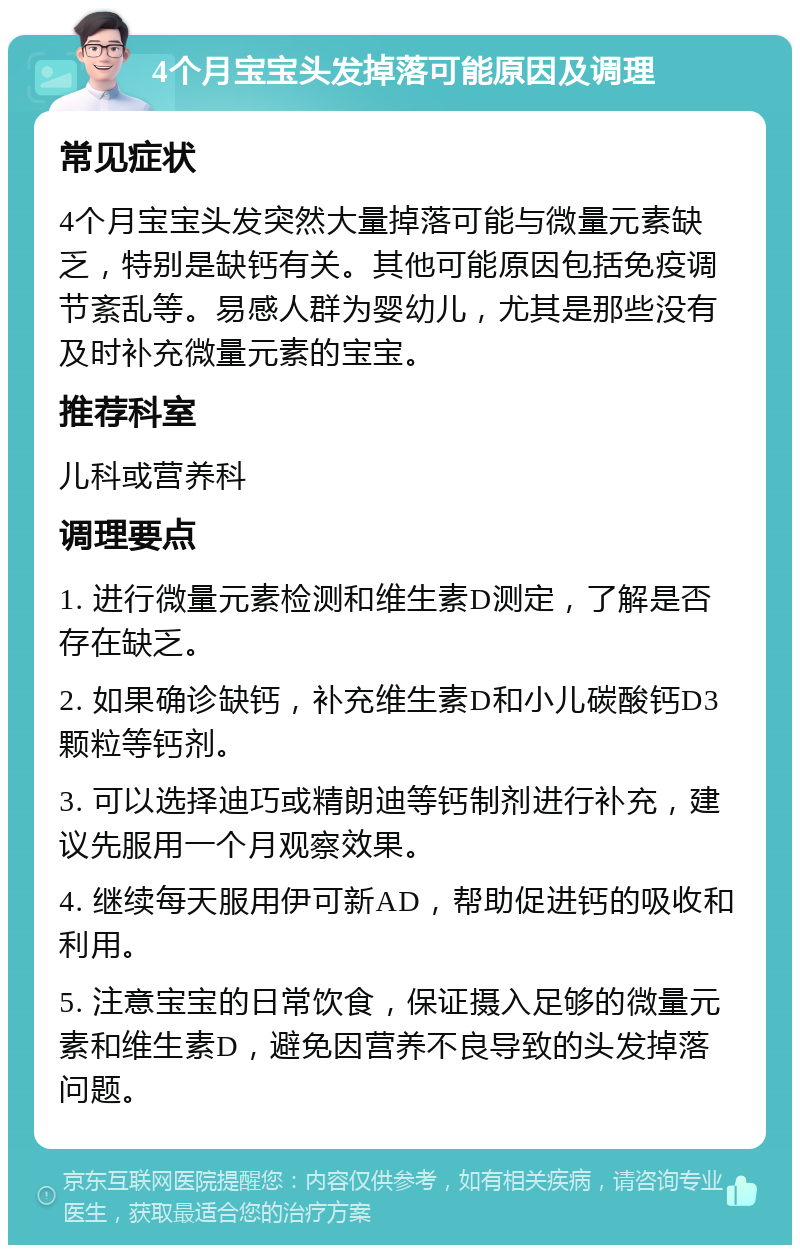 4个月宝宝头发掉落可能原因及调理 常见症状 4个月宝宝头发突然大量掉落可能与微量元素缺乏，特别是缺钙有关。其他可能原因包括免疫调节紊乱等。易感人群为婴幼儿，尤其是那些没有及时补充微量元素的宝宝。 推荐科室 儿科或营养科 调理要点 1. 进行微量元素检测和维生素D测定，了解是否存在缺乏。 2. 如果确诊缺钙，补充维生素D和小儿碳酸钙D3颗粒等钙剂。 3. 可以选择迪巧或精朗迪等钙制剂进行补充，建议先服用一个月观察效果。 4. 继续每天服用伊可新AD，帮助促进钙的吸收和利用。 5. 注意宝宝的日常饮食，保证摄入足够的微量元素和维生素D，避免因营养不良导致的头发掉落问题。