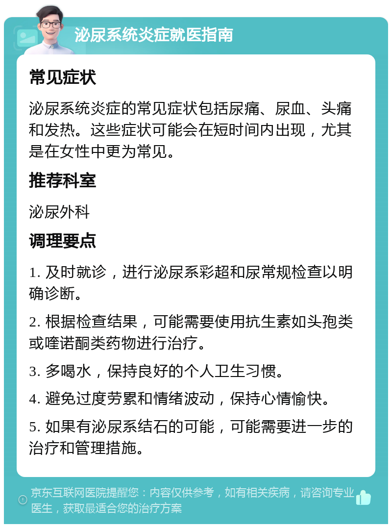 泌尿系统炎症就医指南 常见症状 泌尿系统炎症的常见症状包括尿痛、尿血、头痛和发热。这些症状可能会在短时间内出现，尤其是在女性中更为常见。 推荐科室 泌尿外科 调理要点 1. 及时就诊，进行泌尿系彩超和尿常规检查以明确诊断。 2. 根据检查结果，可能需要使用抗生素如头孢类或喹诺酮类药物进行治疗。 3. 多喝水，保持良好的个人卫生习惯。 4. 避免过度劳累和情绪波动，保持心情愉快。 5. 如果有泌尿系结石的可能，可能需要进一步的治疗和管理措施。