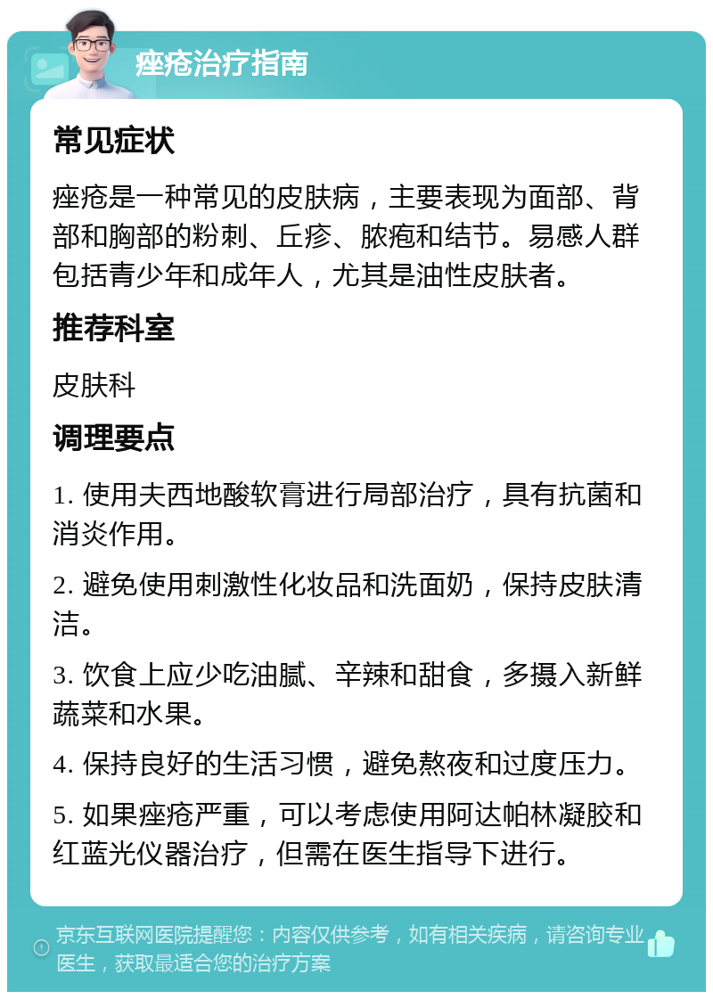 痤疮治疗指南 常见症状 痤疮是一种常见的皮肤病，主要表现为面部、背部和胸部的粉刺、丘疹、脓疱和结节。易感人群包括青少年和成年人，尤其是油性皮肤者。 推荐科室 皮肤科 调理要点 1. 使用夫西地酸软膏进行局部治疗，具有抗菌和消炎作用。 2. 避免使用刺激性化妆品和洗面奶，保持皮肤清洁。 3. 饮食上应少吃油腻、辛辣和甜食，多摄入新鲜蔬菜和水果。 4. 保持良好的生活习惯，避免熬夜和过度压力。 5. 如果痤疮严重，可以考虑使用阿达帕林凝胶和红蓝光仪器治疗，但需在医生指导下进行。