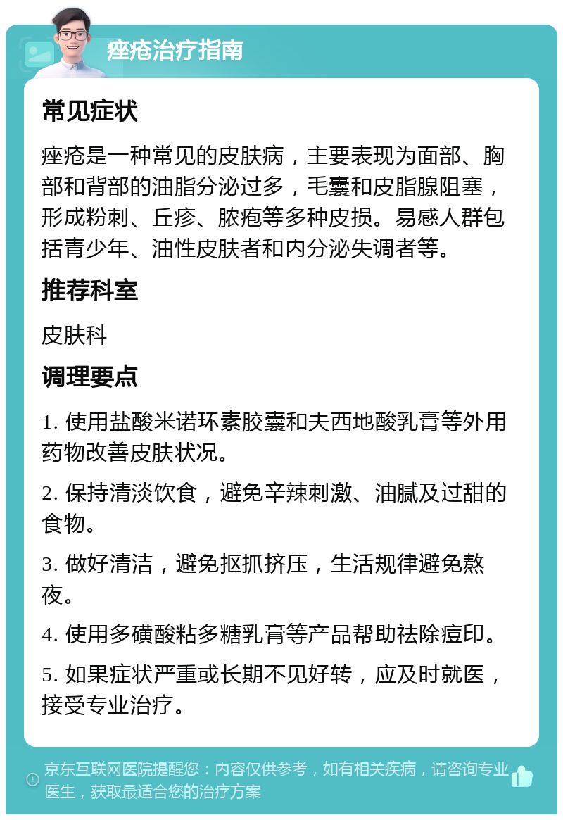 痤疮治疗指南 常见症状 痤疮是一种常见的皮肤病，主要表现为面部、胸部和背部的油脂分泌过多，毛囊和皮脂腺阻塞，形成粉刺、丘疹、脓疱等多种皮损。易感人群包括青少年、油性皮肤者和内分泌失调者等。 推荐科室 皮肤科 调理要点 1. 使用盐酸米诺环素胶囊和夫西地酸乳膏等外用药物改善皮肤状况。 2. 保持清淡饮食，避免辛辣刺激、油腻及过甜的食物。 3. 做好清洁，避免抠抓挤压，生活规律避免熬夜。 4. 使用多磺酸粘多糖乳膏等产品帮助祛除痘印。 5. 如果症状严重或长期不见好转，应及时就医，接受专业治疗。