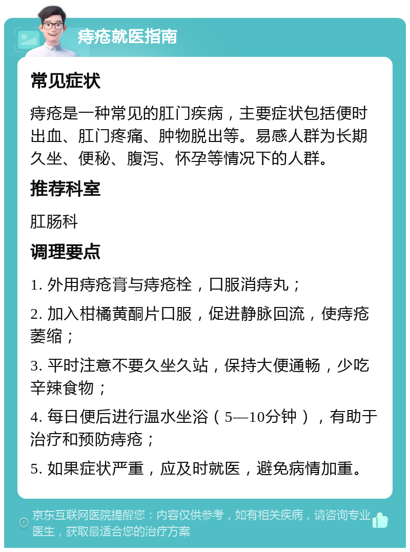 痔疮就医指南 常见症状 痔疮是一种常见的肛门疾病，主要症状包括便时出血、肛门疼痛、肿物脱出等。易感人群为长期久坐、便秘、腹泻、怀孕等情况下的人群。 推荐科室 肛肠科 调理要点 1. 外用痔疮膏与痔疮栓，口服消痔丸； 2. 加入柑橘黄酮片口服，促进静脉回流，使痔疮萎缩； 3. 平时注意不要久坐久站，保持大便通畅，少吃辛辣食物； 4. 每日便后进行温水坐浴（5—10分钟），有助于治疗和预防痔疮； 5. 如果症状严重，应及时就医，避免病情加重。